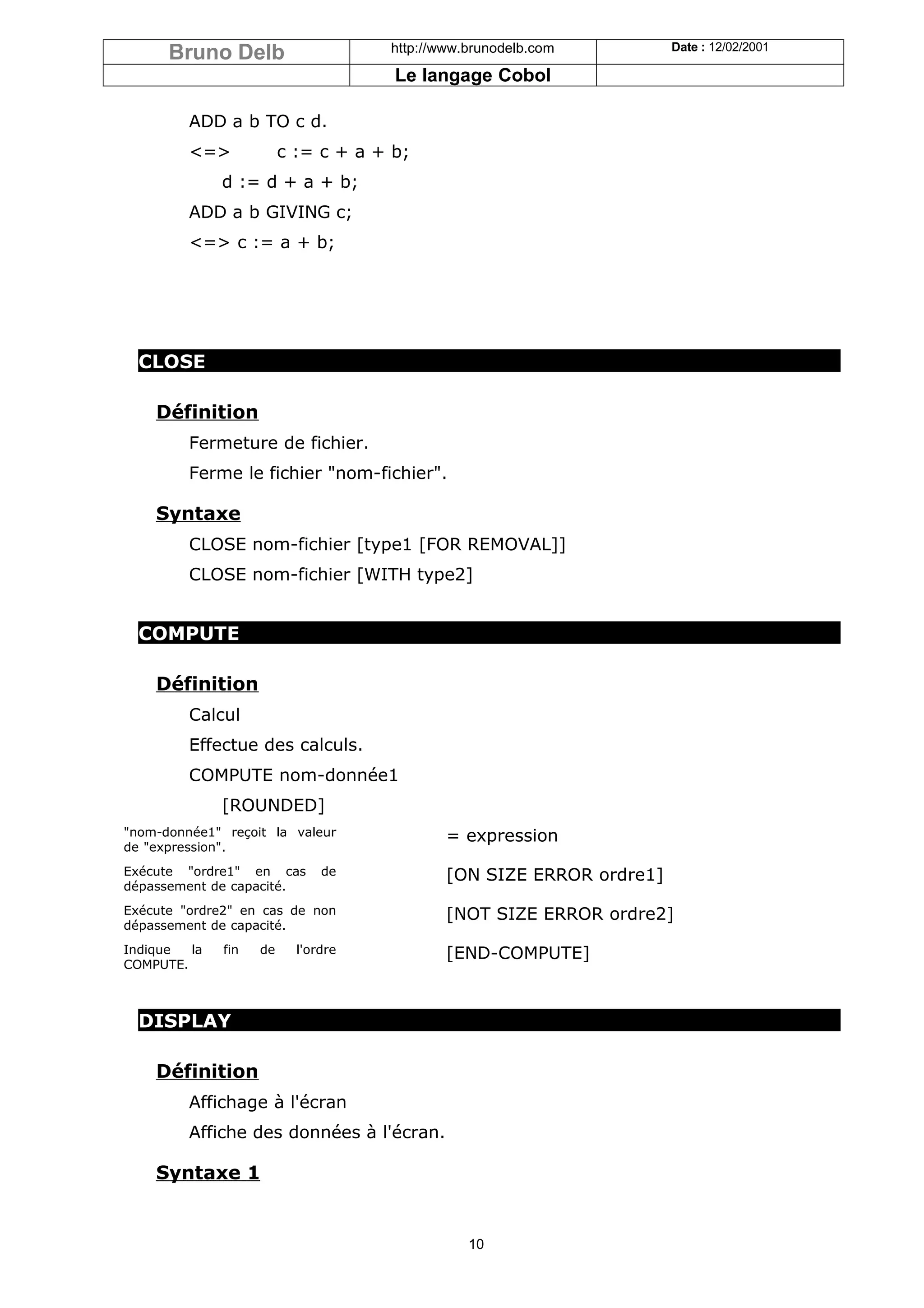 Bruno Delb                     http://www.brunodelb.com         Date : 12/02/2001

                                      Le langage Cobol

         ADD a b TO c d.
         <=>             c := c + a + b;
              d := d + a + b;
         ADD a b GIVING c;
         <=> c := a + b;




  CLOSE

    Définition
         Fermeture de fichier.
         Ferme le fichier "nom-fichier".

    Syntaxe
         CLOSE nom-fichier [type1 [FOR REMOVAL]]
         CLOSE nom-fichier [WITH type2]


  COMPUTE

    Définition
         Calcul
         Effectue des calculs.
         COMPUTE nom-donnée1
              [ROUNDED]
"nom-donnée1" reçoit la valeur               = expression
de "expression".
Exécute "ordre1" en cas        de            [ON SIZE ERROR ordre1]
dépassement de capacité.
Exécute "ordre2" en cas de non               [NOT SIZE ERROR ordre2]
dépassement de capacité.
Indique  la   fin   de     l'ordre           [END-COMPUTE]
COMPUTE.



  DISPLAY

    Définition
         Affichage à l'écran
         Affiche des données à l'écran.

    Syntaxe 1


                                                10
 