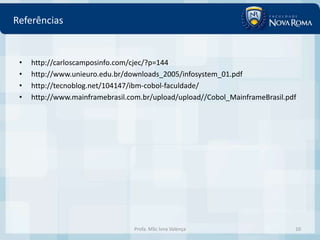 Referências


 •   http://carloscamposinfo.com/cjec/?p=144
 •   http://www.unieuro.edu.br/downloads_2005/infosystem_01.pdf
 •   http://tecnoblog.net/104147/ibm-cobol-faculdade/
 •   http://www.mainframebrasil.com.br/upload/upload//Cobol_MainframeBrasil.pdf




                                 Profa. MSc Ivna Valença                      10
 