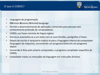 O que é COBOL?



 •   Linguagem de programação
 •   COmmon Business Oriented Language
 •   Permiti o desenvolvimento de aplicações comerciais para pessoas sem
     conhecimento profundo de computadores.
 •   COBOL usa frases normais da língua inglesa
 •   Estrutura assemelha-se a um texto com as suas divisões, parágrafos e frases.
 •   Depois de escrito é necessário traduzi-lo para a linguagem interna do computador
     (linguagem de máquina), convertendo um programa fonte em um programa
     objeto.
 •   Conversão é feita pelo próprio computador, o programa compilador especifico de
     COBOL.
 •   Compilador traduz as instruções da linguagem em instruções binárias.




                                   Profa. MSc Ivna Valença                              2
 