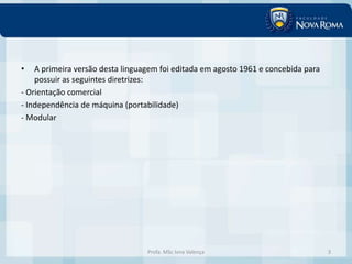 •   A primeira versão desta linguagem foi editada em agosto 1961 e concebida para
    possuir as seguintes diretrizes:
- Orientação comercial
- Independência de máquina (portabilidade)
- Modular




                                  Profa. MSc Ivna Valença                           3
 