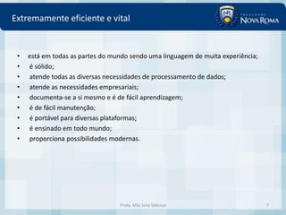 Extremamente eficiente e vital


 •   está em todas as partes do mundo sendo uma linguagem de muita experiência;
 •   é sólido;
 •   atende todas as diversas necessidades de processamento de dados;
 •   atende as necessidades empresariais;
 •   documenta-se a si mesmo e é de fácil aprendizagem;
 •   é de fácil manutenção;
 •   é portável para diversas plataformas;
 •   é ensinado em todo mundo;
 •   proporciona possibilidades modernas.




                                  Profa. MSc Ivna Valença                         7
 