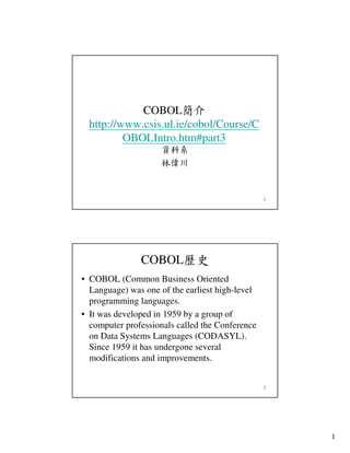 COBOL簡介
http://www.csis.ul.ie/cobol/Course/C
OBOLIntro.htm#part3
資科系
林偉川

1

COBOL歷史
• COBOL (Common Business Oriented
Language) was one of the earliest high-level
programming languages.
• It was developed in 1959 by a group of
computer professionals called the Conference
on Data Systems Languages (CODASYL).
Since 1959 it has undergone several
modifications and improvements.

2

1

 