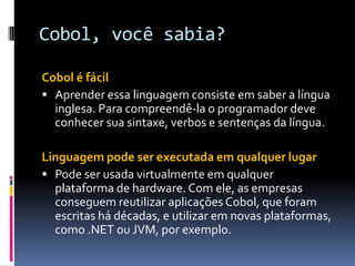 Cobol, você sabia?
Cobol é fácil
 Aprender essa linguagem consiste em saber a língua
inglesa. Para compreendê-la o programador deve
conhecer sua sintaxe, verbos e sentenças da língua.
Linguagem pode ser executada em qualquer lugar
 Pode ser usada virtualmente em qualquer
plataforma de hardware. Com ele, as empresas
conseguem reutilizar aplicações Cobol, que foram
escritas há décadas, e utilizar em novas plataformas,
como .NET ou JVM, por exemplo.
 