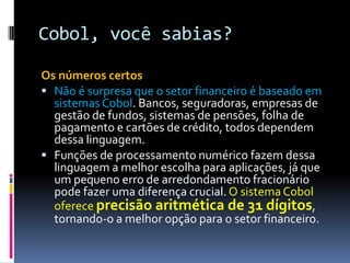 Cobol, você sabias?
Os números certos
 Não é surpresa que o setor financeiro é baseado em
sistemasCobol. Bancos, seguradoras, empresas de
gestão de fundos, sistemas de pensões, folha de
pagamento e cartões de crédito, todos dependem
dessa linguagem.
 Funções de processamento numérico fazem dessa
linguagem a melhor escolha para aplicações, já que
um pequeno erro de arredondamento fracionário
pode fazer uma diferença crucial. O sistema Cobol
oferece precisão aritmética de 31 dígitos,
tornando-o a melhor opção para o setor financeiro.
 