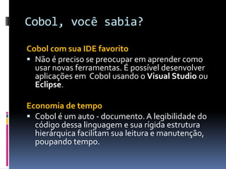 Cobol, você sabia?
Cobol com sua IDE favorito
 Não é preciso se preocupar em aprender como
usar novas ferramentas. É possível desenvolver
aplicações em Cobol usando o Visual Studio ou
Eclipse.
Economia de tempo
 Cobol é um auto - documento. A legibilidade do
código dessa linguagem e sua rígida estrutura
hierárquica facilitam sua leitura e manutenção,
poupando tempo.
 