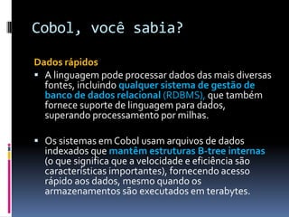 Cobol, você sabia?
Dados rápidos
 A linguagem pode processar dados das mais diversas
fontes, incluindo qualquer sistema de gestão de
banco de dados relacional (RDBMS), que também
fornece suporte de linguagem para dados,
superando processamento por milhas.
 Os sistemas em Cobol usam arquivos de dados
indexados que mantêm estruturas B-tree internas
(o que significa que a velocidade e eficiência são
características importantes), fornecendo acesso
rápido aos dados, mesmo quando os
armazenamentos são executados em terabytes.
 