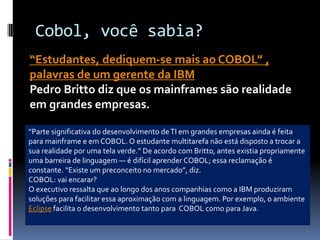 Cobol, você sabia?
“Estudantes, dediquem-se mais ao COBOL” ,
palavras de um gerente da IBM
Pedro Britto diz que os mainframes são realidade
em grandes empresas.
“Parte significativa do desenvolvimento deTI em grandes empresas ainda é feita
para mainframe e em COBOL. O estudante multitarefa não está disposto a trocar a
sua realidade por uma tela verde.” De acordo com Britto, antes existia propriamente
uma barreira de linguagem — é difícil aprender COBOL; essa reclamação é
constante. “Existe um preconceito no mercado”, diz.
COBOL: vai encarar?
O executivo ressalta que ao longo dos anos companhias como a IBM produziram
soluções para facilitar essa aproximação com a linguagem. Por exemplo, o ambiente
Eclipse facilita o desenvolvimento tanto para COBOL como para Java.
 