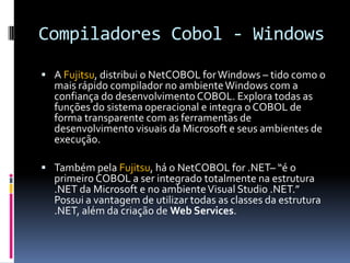 Compiladores Cobol - Windows
 A Fujitsu, distribui o NetCOBOL forWindows – tido como o
mais rápido compilador no ambienteWindows com a
confiança do desenvolvimentoCOBOL. Explora todas as
funções do sistema operacional e integra o COBOL de
forma transparente com as ferramentas de
desenvolvimento visuais da Microsoft e seus ambientes de
execução.
 Também pela Fujitsu, há o NetCOBOL for .NET– “é o
primeiro COBOL a ser integrado totalmente na estrutura
.NET da Microsoft e no ambienteVisual Studio .NET.”
Possui a vantagem de utilizar todas as classes da estrutura
.NET, além da criação de Web Services.
 