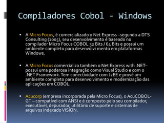 Compiladores Cobol - Windows
 A Micro Focus, é comercializado o Net Express –segundo a DTS
Consulting (2005), seu desenvolvimento é baseado no
compilador Micro Focus COBOL 32 Bits / 64 Bits e possui um
ambiente completo para desenvolvi mento em plataformas
Windows.
 A Micro Focus comercializa também o Net Express with .NET–
possui uma poderosa integração comoVisual Studio e com o
.NET Framework.Tem conectividade com J2EE e provê um
ambiente completo para desenvolvimento e modernização das
aplicações em COBOL.
 Acucorp (empresa incorporada pela Micro Focus), o AcuCOBOL-
GT – compatível com ANSI e é composto pelo seu compilador,
executável, depurador, utilitário de suporte e sistemas de
arquivos indexadoVISION.
 