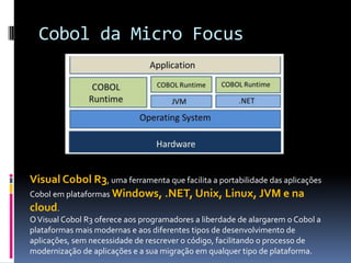 Cobol da Micro Focus
Visual Cobol R3, uma ferramenta que facilita a portabilidade das aplicações
Cobol em plataformas Windows, .NET, Unix, Linux, JVM e na
cloud.
OVisual Cobol R3 oferece aos programadores a liberdade de alargarem o Cobol a
plataformas mais modernas e aos diferentes tipos de desenvolvimento de
aplicações, sem necessidade de rescrever o código, facilitando o processo de
modernização de aplicações e a sua migração em qualquer tipo de plataforma.
 