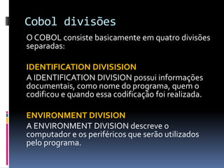 Cobol divisões
O COBOL consiste basicamente em quatro divisões
separadas:
IDENTIFICATION DIVISISION
A IDENTIFICATION DIVISION possui informações
documentais, como nome do programa, quem o
codificou e quando essa codificação foi realizada.
ENVIRONMENT DIVISION
A ENVIRONMENT DIVISION descreve o
computador e os periféricos que serão utilizados
pelo programa.
 