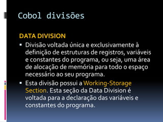 Cobol divisões
DATA DIVISION
 Divisão voltada única e exclusivamente à
definição de estruturas de registros, variáveis
e constantes do programa, ou seja, uma área
de alocação de memória para todo o espaço
necessário ao seu programa.
 Esta divisão possui a Working-Storage
Section. Esta seção da Data Division é
voltada para a declaração das variáveis e
constantes do programa.
 