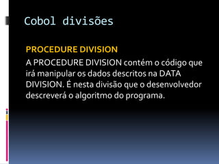 Cobol divisões
PROCEDURE DIVISION
A PROCEDURE DIVISION contém o código que
irá manipular os dados descritos na DATA
DIVISION. É nesta divisão que o desenvolvedor
descreverá o algoritmo do programa.
 