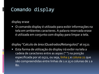 Comando display
display erase
 O comando display é utilizado para exibir informações na
tela em ambientes caracteres. A palavra reservada erase
é utilizada em conjunto com display para limpar a tela.
display "Calculo de área (Quadrados/Retangulos)" at 0521
 Esta forma de utilização do display irá exibir na tela a
cadeia de caracteres entre as aspas (“ “) na posição
especificada por at 0521, ou seja, linha 5 e coluna 21 que
são compreendidas entre linhas de 1 a 25 e colunas de 1 a
80.
 
