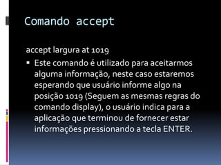 Comando accept
accept largura at 1019
 Este comando é utilizado para aceitarmos
alguma informação, neste caso estaremos
esperando que usuário informe algo na
posição 1019 (Seguem as mesmas regras do
comando display), o usuário indica para a
aplicação que terminou de fornecer estar
informações pressionando a tecla ENTER.
 