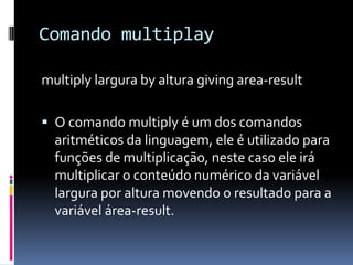 Comando multiplay
multiply largura by altura giving area-result
 O comando multiply é um dos comandos
aritméticos da linguagem, ele é utilizado para
funções de multiplicação, neste caso ele irá
multiplicar o conteúdo numérico da variável
largura por altura movendo o resultado para a
variável área-result.
 