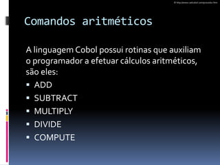 Comandos aritméticos
A linguagem Cobol possui rotinas que auxiliam
o programador a efetuar cálculos aritméticos,
são eles:
 ADD
 SUBTRACT
 MULTIPLY
 DIVIDE
 COMPUTE
© http://www.cadcobol.com/procedur.htm
 