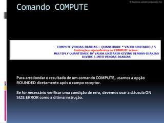 Comando COMPUTE
Para arredondar o resultado de um comando COMPUTE, usamos a opção
ROUNDED diretamente após o campo receptor.
Se for necessário verificar uma condição de erro, devemos usar a cláusulaON
SIZE ERROR como a última instrução.
© http://www.cadcobol.com/procedur.htm
 