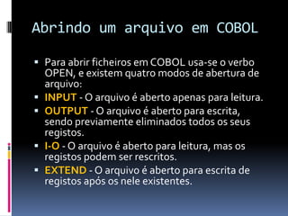 Abrindo um arquivo em COBOL
 Para abrir ficheiros em COBOL usa-se o verbo
OPEN, e existem quatro modos de abertura de
arquivo:
 INPUT - O arquivo é aberto apenas para leitura.
 OUTPUT - O arquivo é aberto para escrita,
sendo previamente eliminados todos os seus
registos.
 I-O - O arquivo é aberto para leitura, mas os
registos podem ser rescritos.
 EXTEND - O arquivo é aberto para escrita de
registos após os nele existentes.
 