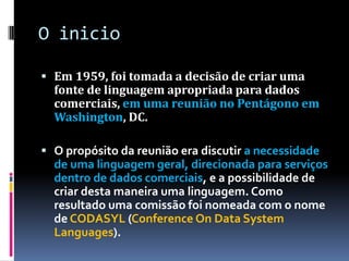 O inicio
 Em 1959, foi tomada a decisão de criar uma
fonte de linguagem apropriada para dados
comerciais, em uma reunião no Pentágono em
Washington, DC.
 O propósito da reunião era discutir a necessidade
de uma linguagem geral, direcionada para serviços
dentro de dados comerciais, e a possibilidade de
criar desta maneira uma linguagem. Como
resultado uma comissão foi nomeada com o nome
de CODASYL (Conference On Data System
Languages).
 