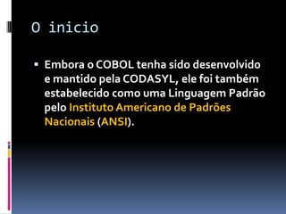 O inicio
 Embora o COBOL tenha sido desenvolvido
e mantido pela CODASYL, ele foi também
estabelecido como uma Linguagem Padrão
pelo Instituto Americano de Padrões
Nacionais (ANSI).
 