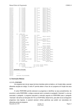 Manual Prático de Programação COBOL II
000274 10 FILLER PIC X(07) VALUE ALL '-'.
000275 10 FILLER PIC X VALUE SPACES.
000276 10 FILLER PIC X(17) VALUE ALL '-'.
000277 10 FILLER PIC X VALUE SPACES.
000278 10 FILLER PIC X(09) VALUE ALL '-'.
000279 10 FILLER PIC X VALUE SPACES.
000280 10 FILLER PIC X(04) VALUE ALL '-'.
000281 10 FILLER PIC X VALUE SPACES.
000282 10 FILLER PIC X(09) VALUE ALL '-'.
000283 10 FILLER PIC X VALUE SPACES.
000284 10 FILLER PIC X(13) VALUE ALL '-'.
000285 10 FILLER PIC X VALUE SPACES.
000286 10 FILLER PIC X(13) VALUE ALL '-'.
000287 10 FILLER PIC X VALUE SPACES.
000288 10 FILLER PIC X(13) VALUE ALL '-'.
000289 10 FILLER PIC X VALUE SPACES.
000290 10 FILLER PIC X(13) VALUE ALL '-'.
000291 10 FILLER PIC X VALUE SPACES.
000292 10 FILLER PIC X(13) VALUE ALL '-'.
000293 10 FILLER PIC X VALUE SPACES.
000294 10 FILLER PIC X(05) VALUE ALL '-'.
000295
000296 05 LINHA-DET.
000297 10 BALCAO-MAP PIC 9999.
000298 10 FILLER PIC X VALUE SPACES.
000299 10 BOLETIM-MAP PIC ZZZZZZ9.
000300 10 FILLER PIC X VALUE SPACES.
000301 10 CONTA-MAP PIC 9999B999B999999.9.
000302 10 FILLER PIC X VALUE SPACES.
000303 10 ESPECIE-MAP PIC X(09).
000304 10 FILLER PIC XX VALUE SPACES.
000305 10 CORRETOR-MAP PIC 999.
000306 10 FILLER PIC X VALUE SPACES.
000307 10 QTDE-MAP PIC Z.ZZZ.ZZ9 VALUE ZEROS.
000308 10 FILLER PIC X VALUE SPACES.
000309 10 PRECO-MAP PIC ZZ.ZZZ.ZZ9,99 VALUE ZEROS.
000310 10 FILLER PIC X VALUE SPACES.
000311 10 CORRETAGEM-MAP PIC ZZ.ZZZ.ZZ9,99 VALUE ZEROS.
000312 10 FILLER PIC X VALUE SPACES.
000313 10 TXBOLSA-MAP PIC ZZ.ZZZ.ZZ9,99 VALUE ZEROS.
000314 10 FILLER PIC X VALUE SPACES.
000315 10 VLR-TIT-MAP PIC ZZ.ZZZ.ZZ9,99 VALUE ZEROS.
000316 10 FILLER PIC X VALUE SPACES.
000317 10 VLR-DEBITADO-MAP PIC ZZ.ZZZ.ZZ9,99 VALUE ZEROS.
000318 10 FILLER PIC X VALUE SPACES.
000319 10 NOPER-MAP PIC ZZZZ9 VALUE ZEROS.
000320
000321 05 LINHA-FIM.
000322 10 FILLER PIC X(56) VALUE SPACES.
000323 10 FILLER PIC X(76) VALUE
000324 '*** FIM DE MAPA ***'.
000325
000326 PROCEDURE DIVISION.
000327********************
000328
000329 ......
000330
000331 PERFORM FIM-PROGRAMA.
1.2 Instruções Básicas
1.2.1 IF e PERFORM
Um programa tem de ser capaz de tomar decisões sobre os dados e, em função delas, executar
diferentes secções de código. O verbo IF permite alterar o fluxo de um programa em função dos seus
dados.
O verbo PERFORM permite estruturar os programas e identificar os seus procedimentos. Ao
encontrar o verbo PERFORM, o código a executar será o constante no parágrafo “chamado” e, uma vez
executado o parágrafo, o programa executará a instrução seguinte ao PERFORM (caso o parágrafo
“chamado” não tenha as instruções GO TO ou STOP RUN). Desta forma, para além de se conseguirem
programas mais legíveis, é possível escrever rotinas genéricas que podem ser executadas em
diferentes pontos do programa.
Dezembro de 1997 Versão 1.0 Página 5
Solange Marques
 