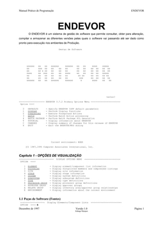 Manual Prático de Programação ENDEVOR
ENDEVOR
O ENDEVOR é um sistema de gestão de software que permite consultar, obter para alteração,
compilar e armazenar as diferentes versões pelas quais o software vai passando até ser dado como
pronto para execução nos ambientes de Produção.
Gestao de Software
xxxxxx xx xx xxxxxx xxxxxx xx xx xxxx xxxxx
xx xxx xx xx xx xx xx xx xx xx xx xx
xx xx x xx xx xx xx xx xx xx xx xx xx
xxxx xx xxx xx xx xxxx xx xx xx xx xxxxx
xx xx xx xx xx xx xx xx xx xx xx xx
xx xx xx xx xx xx xxx xx xx xx xx
xxxxxx xx xx xxxxxx xxxxxx x xxxx xx xx
<enter>
-------------------- ENDEVOR 3.7.2 Primary Options Menu -----------------------
Option ===>
0 DEFAULTS - Specify ENDEVOR ISPF default parameters
1 DISPLAY - Perform Display functions
2 FOREGROUND - Execute Foreground Actions
3 BATCH - Perform Batch Action processing
4 BATCH PACKAGE - Perform Batch Package SCL Generation
T TUTORIAL - Display information about ENDEVOR
C CHANGES - Display summary of changes for this release of ENDEVOR
X EXIT - Exit the ENDEVOR/MVS dialog
Current environment: BDES
(C) 1987,1995 Computer Associates International, Inc.
Capítulo 1 - OPÇÕES DE VISUALIZAÇÃO
--------------------------- DISPLAY OPTIONS MENU ----------------------------
OPTION ===>
1 ELEMENT - Display element/component list information
2 FOOTPRINT - Display footprinted members and compressed listings
3 SITE - Display site information
4 STAGE - Display stage information
5 SYSTEM - Display system definitions
6 SUBSYSTEM - Display subsystem definitions
7 TYPE - Display type definitions
8 PROCESSOR GROUP - Display processor group definitions
9 APPROVER GROUP - Display approver groups
A RELATE GROUP - Display inventory area/approver group relationships
E ENVIRONMENT - Display information about the current environment
1.1 Peças de Software (Fontes)
------------------- Display Elements/Component Lists ------------------------
OPTION ===> B
Dezembro de 1997 Versão 1.0 Página 1
Solange Marques
 