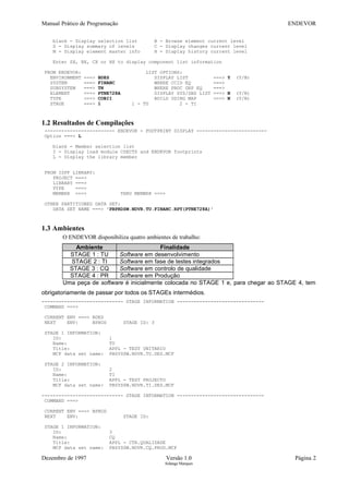 Manual Prático de Programação ENDEVOR
blank - Display selection list B - Browse element current level
S - Display summary of levels C - Display changes current level
M - Display element master info H - Display history current level
Enter SX, BX, CX or HX to display component list information
FROM ENDEVOR: LIST OPTIONS:
ENVIRONMENT ===> BDES DISPLAY LIST ===> Y (Y/N)
SYSTEM ===> FINANC WHERE CCID EQ ===>
SUBSYSTEM ===> TN WHERE PROC GRP EQ ===>
ELEMENT ===> PTNE728A DISPLAY SYS/SBS LIST ===> N (Y/N)
TYPE ===> COBII BUILD USING MAP ===> N (Y/N)
STAGE ===> 1 1 - TU 2 - TI
1.2 Resultados de Compilações
------------------------- ENDEVOR - FOOTPRINT DISPLAY -------------------------
Option ===> L
blank - Member selection list
I - Display load module CSECTS and ENDEVOR footprints
L - Display the library member
FROM ISPF LIBRARY:
PROJECT ===>
LIBRARY ===>
TYPE ===>
MEMBER ===> THRU MEMBER ===>
OTHER PARTITIONED DATA SET:
DATA SET NAME ===> 'PBPRDSW.NDVR.TU.FINANC.RPT(PTNE728A)'
1.3 Ambientes
O ENDEVOR disponibiliza quatro ambientes de trabalho:
Ambiente Finalidade
STAGE 1 : TU Software em desenvolvimento
STAGE 2 : TI Software em fase de testes integrados
STAGE 3 : CQ Software em controlo de qualidade
STAGE 4 : PR Software em Produção
Uma peça de software é inicialmente colocada no STAGE 1 e, para chegar ao STAGE 4, tem
obrigatoriamente de passar por todos os STAGEs intermédios.
----------------------------- STAGE INFORMATION -------------------------------
COMMAND ===>
CURRENT ENV ===> BDES
NEXT ENV: BPROD STAGE ID: 3
STAGE 1 INFORMATION:
ID: 1
Name: TU
Title: APPL - TEST UNITARIO
MCF data set name: PBSYSSW.NDVR.TU.DES.MCF
STAGE 2 INFORMATION:
ID: 2
Name: TI
Title: APPL - TEST PROJECTO
MCF data set name: PBSYSSW.NDVR.TI.DES.MCF
----------------------------- STAGE INFORMATION -------------------------------
COMMAND ===>
CURRENT ENV ===> BPROD
NEXT ENV: STAGE ID:
STAGE 1 INFORMATION:
ID: 3
Name: CQ
Title: APPL - CTR.QUALIDADE
MCF data set name: PBSYSSW.NDVR.CQ.PROD.MCF
Dezembro de 1997 Versão 1.0 Página 2
Solange Marques
 