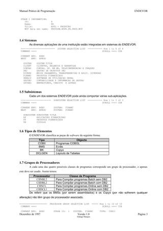Manual Prático de Programação ENDEVOR
STAGE 2 INFORMATION:
ID: 4
Name: PR
Title: APPL - PRODUCAO
MCF data set name: PBSYSSW.NDVR.PR.PROD.MCF
1.4 Sistemas
As diversas aplicações de uma instituição estão integradas em sistemas do ENDEVOR.
-------------------------- SYSTEM SELECTION LIST ----------- Row 1 to 8 of 8
COMMAND ===> SCROLL ===> CSR
CURRENT ENV: BDES
NEXT ENV: BPROD
SYSTEM SYSTEM TITLE
CLIENT CLIENTES, BALANCOS E GARANTIAS
CONTAS CONTAS, OP. EM ME, TELECOMPENSACAO E CHEQUES
DB2 GESTAO DE OBJECTOS DB2
DIVERS MEIOS PAGAMENTO, TRANSFERENCIAS E APLIC. DIVERSAS
FINANC PRODUTOS FINANCEIROS
GERAIS SOFTWARE DE UTILIZACAO GERAL
GESTAO CONTABILIDADE E INFORMACAO DE GESTAO
OPCRED EMPRESTIMOS, CREDITO E LETRAS
1.5 Subsistemas
Cada um dos sistemas ENDEVOR pode ainda comportar várias sub-aplicações.
----------------------- SUBSYSTEM SELECTION LIST ----------- Row 1 to 3 of 3
COMMAND ===> SCROLL ===> CSR
CURRENT ENV: BDES SYSTEM: FINANC
NEXT ENV: BPROD SYSTEM: FINANC
SUBSYSTEM SUBSYSTEM TITLE
AF APLICACOES FINANCEIRAS
PF PRODUTOS FINANCEIROS
TN TITULOS
1.6 Tipos de Elementos
O ENDEVOR classifica as peças de software da seguinte forma:
Tipo Objecto
COBII Programas COBOL
BMS Ecrãs
BK Copys
DCLGEN Layouts de Tabelas
1.7 Grupos de Processadores
A cada uma das quatro possíveis classes de programas corresponde um grupo de processador, e apenas
este deve ser usado. Assim temos:
Processador Classe de Programa
CIINBL2 Para Compilar programas Batch sem DB2
CIIDBL2 Para Compilar programas Batch com DB2
CIINCL Para Compilar programas Online sem DB2
CIIDCL1 Para Compilar programas Online com DB2
De referir que os BMSs (por serem assemblados) e os Copys (por não sofrerem qualquer
alteração) não têm grupo de processador associado.
--------------------- PROCESSOR GROUP SELECTION LIST ----- Row 1 to 10 of 10
COMMAND ===> SCROLL ===> CSR
CURRENT ENV: BDES STAGE ID: 1 SYSTEM: FINANC TYPE: COBII
Dezembro de 1997 Versão 1.0 Página 3
Solange Marques
 