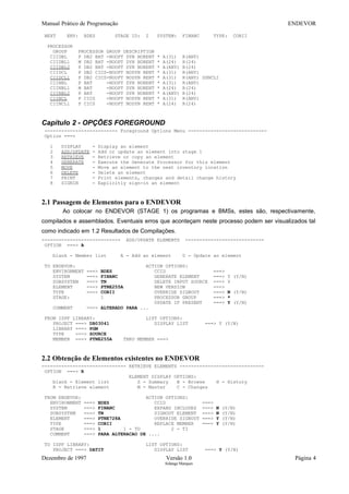 Manual Prático de Programação ENDEVOR
NEXT ENV: BDES STAGE ID: 2 SYSTEM: FINANC TYPE: COBII
PROCESSOR
GROUP PROCESSOR GROUP DESCRIPTION
CIIDBL P DB2 BAT -NOOPT DYN NORENT * A(31) R(ANY)
CIIDBL1 M DB2 BAT -NOOPT DYN NORENT * A(24) R(24)
CIIDBL2 P DB2 BAT -NOOPT DYN NORENT * A(ANY) R(24)
CIIDCL P DB2 CICS-NOOPT NODYN RENT * A(31) R(ANY)
CIIDCL1 P DB2 CICS-NOOPT NODYN RENT * A(31) R(ANY) DSNCLI
CIINBL P BAT -NOOPT DYN NORENT * A(31) R(ANY)
CIINBL1 M BAT -NOOPT DYN NORENT * A(24) R(24)
CIINBL2 P BAT -NOOPT DYN NORENT * A(ANY) R(24)
CIINCL P CICS -NOOPT NODYN RENT * A(31) R(ANY)
CIINCL1 P CICS -NOOPT NODYN RENT * A(24) R(24)
Capítulo 2 - OPÇÕES FOREGROUND
-------------------------- Foreground Options Menu ----------------------------
Option ===>
1 DISPLAY - Display an element
2 ADD/UPDATE - Add or update an element into stage 1
3 RETRIEVE - Retrieve or copy an element
4 GENERATE - Execute the Generate Processor for this element
5 MOVE - Move an element to the next inventory location
6 DELETE - Delete an element
7 PRINT - Print elements, changes and detail change history
8 SIGNIN - Explicitly sign-in an element
2.1 Passagem de Elementos para o ENDEVOR
Ao colocar no ENDEVOR (STAGE 1) os programas e BMSs, estes são, respectivamente,
compilados e assemblados. Eventuais erros que aconteçam neste processo podem ser visualizados tal
como indicado em 1.2 Resultados de Compilações.
---------------------------- ADD/UPDATE ELEMENTS ----------------------------
OPTION ===> A
blank - Member list A - Add an element U - Update an element
TO ENDEVOR: ACTION OPTIONS:
ENVIRONMENT ===> BDES CCID ===>
SYSTEM ===> FINANC GENERATE ELEMENT ===> Y (Y/N)
SUBSYSTEM ===> TN DELETE INPUT SOURCE ===> Y
ELEMENT ===> PTNE255A NEW VERSION ===>
TYPE ===> COBII OVERRIDE SIGNOUT ===> N (Y/N)
STAGE: 1 PROCESSOR GROUP ===> *
UPDATE IF PRESENT ===> Y (Y/N)
COMMENT ===> ALTERADO PARA ...
FROM ISPF LIBRARY: LIST OPTIONS:
PROJECT ===> DB03041 DISPLAY LIST ===> Y (Y/N)
LIBRARY ===> PGM
TYPE ===> SOURCE
MEMBER ===> PTNE255A THRU MEMBER ===>
2.2 Obtenção de Elementos existentes no ENDEVOR
------------------------------ RETRIEVE ELEMENTS ------------------------------
OPTION ===> R
ELEMENT DISPLAY OPTIONS:
blank - Element list S - Summary B - Browse H - History
R - Retrieve element M - Master C - Changes
FROM ENDEVOR: ACTION OPTIONS:
ENVIRONMENT ===> BDES CCID ===>
SYSTEM ===> FINANC EXPAND INCLUDES ===> N (Y/N)
SUBSYSTEM ===> TN SIGNOUT ELEMENT ===> N (Y/N)
ELEMENT ===> PTNE728A OVERRIDE SIGNOUT ===> Y (Y/N)
TYPE ===> COBII REPLACE MEMBER ===> Y (Y/N)
STAGE ===> 1 1 - TU 2 - TI
COMMENT ===> PARA ALTERACAO DE ....
TO ISPF LIBRARY: LIST OPTIONS:
PROJECT ===> DATIT DISPLAY LIST ===> Y (Y/N)
Dezembro de 1997 Versão 1.0 Página 4
Solange Marques
 