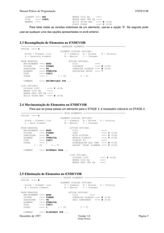 Manual Prático de Programação ENDEVOR
LIBRARY ===> DB2 WHERE CCID EQ ===>
TYPE ===> COBOL WHERE PROC GRP EQ ===>
MEMBER ===> BUILD USING MAP ===> N (Y/N)
FIRST FOUND ===> Y (Y/N)
Para listar todas as versões anteriores de um elemento, usa-se a opção ‘S’. De seguida pode
usar-se qualquer uma das opções apresentadas no ecrã anterior.
2.3 Recompilação de Elementos no ENDEVOR
------------------------------ GENERATE ELEMENTS ------------------------------
OPTION ===> G
ELEMENT DISPLAY OPTIONS:
blank - Element list S - Summary B - Browse H - History
G - Generate element M - Master C - Changes
FROM ENDEVOR: ACTION OPTIONS:
ENVIRONMENT ===> BDES CCID ===>
SYSTEM ===> FINANC COPYBACK ===> N (Y/N)
SUBSYSTEM ===> TN OVERRIDE SIGNOUT ===> N (Y/N)
ELEMENT ===> PTNE255A PROCESSOR GROUP ===> *
TYPE ===> COBII
STAGE ===> 1 1 - TU 2 - TI
COMMENT ===> RECOMPILADO POR ...
LIST OPTIONS:
DISPLAY LIST ===> Y (Y/N)
WHERE CCID EQ ===>
WHERE PROC GRP EQ ===>
BUILD USING MAP ===> N (Y/N)
2.4 Movimentação de Elementos no ENDEVOR
Para que se possa passar um elemento para o STAGE 3, é necessário colocá-lo no STAGE 2.
-------------------------------- MOVE ELEMENTS --------------------------------
OPTION ===> O
ELEMENT DISPLAY OPTIONS:
blank - Element list S - Summary B - Browse H - History
O - Move element M - Master C - Changes
FROM ENDEVOR: ACTION OPTIONS:
ENVIRONMENT ===> BDES CCID ===>
SYSTEM ===> FINANC SYNC ===> Y (Y/N)
SUBSYSTEM ===> TN WITH HISTORY ===> Y (Y/N)
ELEMENT ===> PTNE255A RETAIN SIGNOUT ===> Y (Y/N)
TYPE ===> COBII SIGNOUT TO ===>
STAGE ===> 1 ACKNOWLEDGE ELM JUMP ===> N (Y/N)
1 - TU 2 - TI DELETE 'FROM' ELEMENT ===> Y (Y/N)
COMMENT ===> ALTERADO PARA ...
LIST OPTIONS:
DISPLAY LIST ===> Y (Y/N)
WHERE CCID EQ ===>
WHERE PROC GRP EQ ===>
2.5 Eliminação de Elementos no ENDEVOR
------------------------------- DELETE ELEMENTS -------------------------------
OPTION ===> #
ELEMENT DISPLAY OPTIONS:
blank - Element list S - Summary B - Browse H - History
# - Delete element M - Master C - Changes
FROM ENDEVOR: ACTION OPTIONS:
ENVIRONMENT ===> BDES CCID ===>
SYSTEM ===> FINANC OVERRIDE SIGNOUT ===> N (Y/N)
SUBSYSTEM ===> TN ONLY COMPONENT ===> N (Y/N)
ELEMENT ===> PTNE255A
TYPE ===> COBII
STAGE ===> 1 1 - TU 2 - TI
COMMENT ===> ELIMINADO POR ...
Dezembro de 1997 Versão 1.0 Página 5
Solange Marques
 