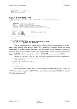 Manual Prático de Programação ENDEVOR
LIST OPTIONS:
DISPLAY LIST ===> Y (Y/N)
WHERE CCID EQ ===>
WHERE PROC GRP EQ ===>
Capítulo 3 - OPÇÕES BATCH
BATCH ----------------------- BATCH OPTIONS MENU ----------------------------
OPTION ===> 3
1 BUILD SCL - Build batch SCL actions
2 EDIT - Edit request data set
3 SUBMIT - Submit job for batch processing
4 VALIDATE - Check request data set for syntax errors
5 BUILD JCL - Enter additional JCL to be included with the job
REQUEST DATA SET:
PROJECT ===> DATIT APPEND ===> N (Y/N)
GROUP ===> FMMM INCLUDE JCL ===> N (Y/N)
TYPE ===> DADOS
MEMBER ===> PROCURA
OTHER PARTITIONED OR SEQUENTIAL DATA SET:
DSNAME ===>
JOB STATEMENT INFORMATION:
===> //DB03041J JOB 'NDVR',MSGCLASS=X,NOTIFY=&SYSUID,CLASS=C,
===> // MSGLEVEL=(1,1),REGION=4M
Todas as tarefas descritas no capítulo anterior podem (e devem) ser executadas em BATCH.
Para o efeito deve ser usada a opção <BUILD SCL>. Esta opção conduz-nos através dos menus
apresentados no capítulo anterior, por forma a que seja gerado o SCL apropriado à acção que
desejamos. Uma vez gerado o SCL, podemos editá-lo (opção EDIT), verificar a sua correcção sintáxica
(opção VALIDATE) e, finalmente, submeter o JOB (opção SUBMIT) para processamento BATCH.
Vejamos, por exemplo, um SCL para listar os elementos que contêm uma determinada palavra.
SET FROM ENVIRONMENT 'BPROD' SYSTEM 'FINANC' SUBSYSTEM 'TN'
TYPE 'COBII' STAGE '4'
.
SET WHERE TEXT ("PCTR0400" COLUMN 08 72)
.
SET TO SYSOUT
.
LIST ELEMENT 'PTNU*'
.
Mais concretamente, este SCL lista os programas COBOL do STAGE 4 cujo nome começa por
<PTNU>, que contêm a palavra <PCTR0400>, e que pertencem ao ambiente BPROD, ao sistema
FINANC e ao subsistema TN.
Dezembro de 1997 Versão 1.0 Página 6
Solange Marques
 