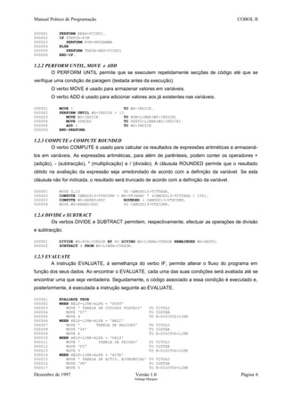 Manual Prático de Programação COBOL II
000001 PERFORM READ-FICH01.
000002 IF STATUS-FIM
000003 PERFORM FIM-PROGRAMA
000004 ELSE
000005 PERFORM TRATA-REG-FICH01
000006 END-IF.
1.2.2 PERFORM UNTIL, MOVE e ADD
O PERFORM UNTIL permite que se executem repetidamente secções de código até que se
verifique uma condição de paragem (testada antes da execução).
O verbo MOVE é usado para armazenar valores em variáveis.
O verbo ADD é usado para adicionar valores aos já existentes nas variáveis.
000001 MOVE 1 TO WS-INDICE.
000002 PERFORM UNTIL WS-INDICE > 13
000003 MOVE WS-INDICE TO NUM-LINHA(WS-INDICE)
000004 MOVE SPACES TO TEXTO-LINHA(WS-INDICE)
000005 ADD 1 TO WS-INDICE
000006 END-PERFORM.
1.2.3 COMPUTE e COMPUTE ROUNDED
O verbo COMPUTE é usado para calcular os resultados de expressões aritméticas e armazená-
los em variáveis. As expressões aritméticas, para além de parêntesis, podem conter os operadores +
(adição), - (subtracção), * (multiplicação) e / (divisão). A cláusula ROUNDED permite que o resultado
obtido na avaliação da expressão seja arredondado de acordo com a definição da variável. Se esta
cláusula não for indicada, o resultado será truncado de acordo com a definição da variável.
000001 MOVE 0,15 TO CAMOD013-TCTTAXA.
000002 COMPUTE CAMOD013-VTXCORR = WS-VFINANC * (CAMOD013-TCTTAXA / 100).
000003 COMPUTE WS-ARRED-ESC ROUNDED = CAMOD013-VTXCORR.
000004 MOVE WS-ARRED-ESC TO CAMOD013-VTXCORR.
1.2.4 DIVIDE e SUBTRACT
Os verbos DIVIDE e SUBTRACT permitem, respectivamente, efectuar as operações de divisão
e subtracção.
000001 DIVIDE WS-POS-CURSOR BY 80 GIVING WS-LINHA-CURSOR REMAINDER WS-RESTO.
000002 SUBTRACT 4 FROM WS-LINHA-CURSOR.
1.2.5 EVALUATE
A instrução EVALUATE, à semelhança do verbo IF, permite alterar o fluxo do programa em
função dos seus dados. Ao encontrar o EVALUATE, cada uma das suas condições será avaliada até se
encontrar uma que seja verdadeira. Seguidamente, o código associado a essa condição é executado e,
posteriormente, é executada a instrução seguinte ao EVALUATE.
000001 EVALUATE TRUE
000002 WHEN HELP-LINK-ALFA = 'POST'
000003 MOVE ' TABELA DE CODIGOS POSTAIS' TO TITULO
000004 MOVE '07' TO CODTAB
000005 MOVE 4 TO N-DIGITOS-LINK
000006 WHEN HELP-LINK-ALFA = 'BALC'
000007 MOVE ' TABELA DE BALCOES' TO TITULO
000008 MOVE '04' TO CODTAB
000009 MOVE 4 TO N-DIGITOS-LINK
000010 WHEN HELP-LINK-ALFA = 'PAIS'
000011 MOVE ' TABELA DE PAISES' TO TITULO
000012 MOVE 'F2' TO CODTAB
000013 MOVE 3 TO N-DIGITOS-LINK
000014 WHEN HELP-LINK-ALFA = 'ACTE'
000015 MOVE ' TABELA DE ACTIV. ECONOMICAS' TO TITULO
000016 MOVE '98' TO CODTAB
000017 MOVE 5 TO N-DIGITOS-LINK
Dezembro de 1997 Versão 1.0 Página 6
Solange Marques
 