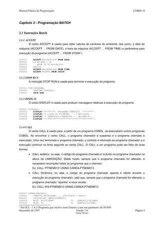 Manual Prático de Programação COBOL II
Capítulo 2 - Programação BATCH
2.1 Instruções Batch
2.1.1 ACCEPT
O verbo ACCEPT é usado para obter valores de variáveis do ambiente, tais como, a data da
máquina (ACCEPT ... FROM DATE), a hora da máquina (ACCEPT ... FROM TIME) e parâmetros para
execução do programa (ACCEPT ... FROM SYSIN1
).
000001 ACCEPT WS-DATA-DIA FROM DATE.
000002 IF WS-ANO < 50
000003 MOVE 20 TO WS-SECULO
000004 END-IF.
000005 ACCEPT WS-HORA-DIA FROM TIME.
000006 ACCEPT W-DATA FROM SYSIN.
2.1.2 STOP RUN
A instrução STOP RUN é usada para terminar a execução do programa.
000001 FIM-PROGRAMA.
000002 PERFORM DISPLAYS.
000003 STOP RUN.
2.1.3 DISPLAY
O verbo DISPLAY é usado para produzir mensagens relativas à execução do programa.
000001 DISPLAYS.
000002 DISPLAY '******** PROGRAMA PTNE2550 ********'.
000003 DISPLAY '* LIDOS NO FICHEIRO - ' WS-LIDOS.
000004 DISPLAY '* IMPRESSOS CORRECTOS - ' WS-IMP-01.
000005 DISPLAY '*************************************'.
2.1.4 CALL
O verbo CALL é usado para, a partir de um programa COBOL, se executarem outros programas
COBOL. Ao encontrar o verbo CALL, o programa chamador é suspenso e o programa chamado é
executado. Uma vez terminado o programa chamado, o controlo é retornado ao programa chamador e a
execução continua na linha seguinte ao verbo CALL. O CALL a um programa pode ser feito de duas
formas:
• CALL estático, ou seja, o código do programa chamado é incluído no programa chamador na
altura da LINKEDIÇÃO. Deste modo, sempre que o programa chamado for alterado, é
necessário recompilar todos os programas que o chamam.
Ex: CALL 'PTNEM013' USING CAREA-PTNEM013.
• CALL Dinâmico, ou seja, o código do programa chamado apenas é obtido durante a
execução do programa chamador, pelo que, sempre que o programa chamado for alterado, o
programa chamador “apanha” a nova versão.
Ex: CALL WS-PTNEM013 USING CAREA-PTNEM013.
000001 OBTEM-PRECARIO.
000002 COMPUTE WS-VFINANC = QTD-ATRIB * PRECO.
000003 INITIALIZE CAREA-PTNEM013.
000004 MOVE WS-VFINANC TO CAMOD013-VFINANC.
000005 MOVE 52 TO CAMOD013-COPER.
1
Ver JCL - 1.6.5 Programa que escreve num ficheiro e tem um parâmetro de SYSIN
Dezembro de 1997 Versão 1.0 Página 8
Solange Marques
 