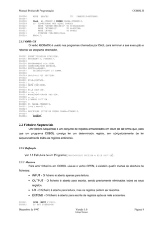 Manual Prático de Programação COBOL II
000006 MOVE SPACES TO CAMOD013-RETORNO.
000007
000008 CALL WS-PTNEM013 USING CAREA-PTNEM013.
000009 IF CA-RETORNO NOT EQUAL SPACES
000010 MOVE 'OBTEM-PRECARIO' TO W-PARAGRAFO
000011 MOVE 'PTNEM013' TO W-ROTINA
000012 MOVE CA-MSG TO W-MSG
000013 PERFORM FIM-ERRO-CALL
000014 END-IF.
2.1.5 GOBACK
O verbo GOBACK é usado nos programas chamados por CALL para terminar a sua execução e
retornar ao programa chamador.
000001 IDENTIFICATION DIVISION.
000002 PROGRAM-ID. PTNEM013.
000003
000004 ENVIRONMENT DIVISION.
000005 CONFIGURATION SECTION.
000006 SPECIAL-NAMES.
000007 DECIMAL-POINT IS COMMA.
000008
000009 INPUT-OUTPUT SECTION.
000010
000011 FILE-CONTROL.
000012 ........
000013 DATA DIVISION.
000014
000015 FILE SECTION.
000016 .......
000017 WORKING-STORAGE SECTION.
000018 .......
000019 LINKAGE SECTION.
000020
000021 01 CAREA-PTNEM013.
000022 COPY CAMOD013.
000023
000024 PROCEDURE DIVISION USING CAREA-PTNEM013.
000025 .......
000026 GOBACK.
2.2 Ficheiros Sequenciais
Um ficheiro sequencial é um conjunto de registos armazenados em disco de tal forma que, para
que um programa COBOL consiga ler um determinado registo, tem obrigatoriamente de ler
sequencialmente todos os registos anteriores.
2.2.1 Definição
Ver 1.1 Estrutura de um Programa (INPUT-OUTPUT SECTION e FILE SECTION)
2.2.2 Abertura
Para abrir ficheiros em COBOL usa-se o verbo OPEN, e existem quatro modos de abertura de
ficheiros:
• INPUT - O ficheiro é aberto apenas para leitura.
• OUTPUT - O ficheiro é aberto para escrita, sendo previamente eliminados todos os seus
registos.
• I-O - O ficheiro é aberto para leitura, mas os registos podem ser rescritos.
• EXTEND - O ficheiro é aberto para escrita de registos após os nele existentes.
000001 OPEN INPUT FICH01.
000002 IF NOT STATUS-OK
Dezembro de 1997 Versão 1.0 Página 9
Solange Marques
 