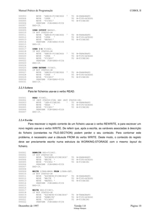 Manual Prático de Programação COBOL II
000003 MOVE 'ABRIR-FICHEIROS ' TO W-PARAGRAFO
000004 MOVE 'OPEN ' TO W-TIPO-ACESSO
000005 MOVE 'FICH01' TO W-FICHEIRO
000006 PERFORM FIM-ERRO-FICH
000007 END-IF.
000008
000009 OPEN OUTPUT MAPA01.
000010 IF NOT STATUS-OK
000011 MOVE 'ABRIR-FICHEIROS ' TO W-PARAGRAFO
000012 MOVE 'OPEN ' TO W-TIPO-ACESSO
000013 MOVE 'MAPA01' TO W-FICHEIRO
000014 PERFORM FIM-ERRO-FICH
000015 END-IF.
000016
000017 OPEN I-O FICH02.
000018 IF NOT STATUS-OK
000019 MOVE 'ABRIR-FICHEIROS ' TO W-PARAGRAFO
000020 MOVE 'OPEN ' TO W-TIPO-ACESSO
000021 MOVE 'FICH02' TO W-FICHEIRO
000022 PERFORM FIM-ERRO-FICH
000023 END-IF.
000024
000025 OPEN EXTEND FICH03.
000026 IF NOT STATUS-OK
000027 MOVE 'ABRIR-FICHEIROS ' TO W-PARAGRAFO
000028 MOVE 'OPEN ' TO W-TIPO-ACESSO
000029 MOVE 'FICH03' TO W-FICHEIRO
000030 PERFORM FIM-ERRO-FICH
000031 END-IF.
2.2.3 Leitura
Para ler ficheiros usa-se o verbo READ.
000001 READ FICH01.
000002 IF (NOT STATUS-FIM) AND (NOT STATUS-OK)
000003 MOVE 'LER-FICHEIRO ' TO W-PARAGRAFO
000004 MOVE 'READ ' TO W-TIPO-ACESSO
000005 MOVE 'FICH01' TO W-FICHEIRO
000006 PERFORM FIM-ERRO-FICH
000007 END-IF.
2.2.4 Escrita
Para rescrever o registo corrente de um ficheiro usa-se o verbo REWRITE, e para escrever um
novo registo usa-se o verbo WRITE. De referir que, após a escrita, as variáveis associadas à descrição
do ficheiro (constantes na FILE-SECTION) podem perder o seu conteúdo. Para contornar este
problema, é necessário usar a cláusula FROM do verbo WRITE. Deste modo, o conteúdo do registo
deve ser previamente escrito numa estrutura da WORKING-STORAGE com o mesmo layout do
ficheiro.
000001 REWRITE REG-FICH02.
000002 IF NOT STATUS-OK
000003 MOVE 'ESCREVE-FICHEIROS' TO W-PARAGRAFO
000004 MOVE 'WRITE ' TO W-TIPO-ACESSO
000005 MOVE 'FICH02 ' TO W-FICHEIRO
000006 PERFORM FIM-ERRO-FICH
000007 END-IF.
000008
000009 WRITE LINHA-MAPA FROM LINHA-DET.
000010 IF NOT STATUS-OK
000011 MOVE 'ESCREVE-FICHEIROS' TO W-PARAGRAFO
000012 MOVE 'WRITE ' TO W-TIPO-ACESSO
000013 MOVE 'MAPA01 ' TO W-FICHEIRO
000014 PERFORM FIM-ERRO-FICH
000015 END-IF.
000016
000017 WRITE REG-FICH03.
000018 IF NOT STATUS-OK
000019 MOVE 'ESCREVE-FICHEIROS' TO W-PARAGRAFO
000020 MOVE 'REWRITE' TO W-TIPO-ACESSO
000021 MOVE 'FICH04' TO W-FICHEIRO
000022 PERFORM FIM-ERRO-FICH
Dezembro de 1997 Versão 1.0 Página 10
Solange Marques
 