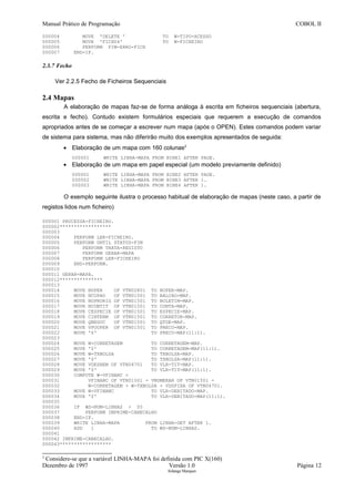 Manual Prático de Programação COBOL II
000004 MOVE 'DELETE ' TO W-TIPO-ACESSO
000005 MOVE 'FICH04' TO W-FICHEIRO
000006 PERFORM FIM-ERRO-FICH
000007 END-IF.
2.3.7 Fecho
Ver 2.2.5 Fecho de Ficheiros Sequenciais
2.4 Mapas
A elaboração de mapas faz-se de forma análoga à escrita em ficheiros sequenciais (abertura,
escrita e fecho). Contudo existem formulários especiais que requerem a execução de comandos
apropriados antes de se começar a escrever num mapa (após o OPEN). Estes comandos podem variar
de sistema para sistema, mas não diferirão muito dos exemplos apresentados de seguida:
• Elaboração de um mapa com 160 colunas2
000001 WRITE LINHA-MAPA FROM BINE1 AFTER PAGE.
• Elaboração de um mapa em papel especial (um modelo previamente definido)
000001 WRITE LINHA-MAPA FROM BINE2 AFTER PAGE.
000002 WRITE LINHA-MAPA FROM BINE3 AFTER 1.
000003 WRITE LINHA-MAPA FROM BINE4 AFTER 1.
O exemplo seguinte ilustra o processo habitual de elaboração de mapas (neste caso, a partir de
registos lidos num ficheiro)
000001 PROCESSA-FICHEIRO.
000002******************
000003
000004 PERFORM LER-FICHEIRO.
000005 PERFORM UNTIL STATUS-FIM
000006 PERFORM TRATA-REGISTO
000007 PERFORM GERAR-MAPA
000008 PERFORM LER-FICHEIRO
000009 END-PERFORM.
000010
000011 GERAR-MAPA.
000012***************
000013
000014 MOVE NOPER OF VTN02801 TO NOPER-MAP.
000015 MOVE NCUPAO OF VTN01501 TO BALCAO-MAP.
000016 MOVE NOPRORIG OF VTN01501 TO BOLETIM-MAP.
000017 MOVE NCONTIT OF VTN01501 TO CONTA-MAP.
000018 MOVE CESPECIE OF VTN01501 TO ESPECIE-MAP.
000019 MOVE CINTERM OF VTN01501 TO CORRETOR-MAP.
000020 MOVE QNEGOC OF VTN01501 TO QTDE-MAP.
000021 MOVE VPUOPER OF VTN01501 TO PRECO-MAP.
000022 MOVE '$' TO PRECO-MAP(11:1).
000023
000024 MOVE W-CORRETAGEM TO CORRETAGEM-MAP.
000025 MOVE '$' TO CORRETAGEM-MAP(11:1).
000026 MOVE W-TXBOLSA TO TXBOLSA-MAP.
000027 MOVE '$' TO TXBOLSA-MAP(11:1).
000028 MOVE VDESREM OF VTN04701 TO VLR-TIT-MAP.
000029 MOVE '$' TO VLR-TIT-MAP(11:1).
000030 COMPUTE W-VFINANC =
000031 VFINANC OF VTN01501 - VNUMERAR OF VTN01501 -
000032 W-CORRETAGEM + W-TXBOLSA + VDSFIXA OF VTN04701.
000033 MOVE W-VFINANC TO VLR-DEBITADO-MAP.
000034 MOVE '$' TO VLR-DEBITADO-MAP(11:1).
000035
000036 IF WS-NUM-LINHAS > 55
000037 PERFORM IMPRIME-CABECALHO
000038 END-IF.
000039 WRITE LINHA-MAPA FROM LINHA-DET AFTER 1.
000040 ADD 1 TO WS-NUM-LINHAS.
000041
000042 IMPRIME-CABECALHO.
000043******************
2
Considere-se que a variável LINHA-MAPA foi definida com PIC X(160)
Dezembro de 1997 Versão 1.0 Página 12
Solange Marques
 