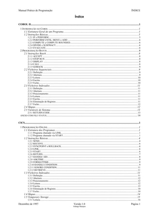 Manual Prático de Programação ÍNDICE
Índice
COBOL II......................................................................................................................................................................1
1 INTRODUÇÃO AO COBOL ..................................................................................................................................1
1.1 Estrutura Geral de um Programa...................................................................................................................1
1.2 Instruções Básicas...........................................................................................................................................5
1.2.1 IF e PERFORM.......................................................................................................................................................5
1.2.2 PERFORM UNTIL, MOVE e ADD .......................................................................................................................6
1.2.3 COMPUTE e COMPUTE ROUNDED...................................................................................................................6
1.2.4 DIVIDE e SUBTRACT...........................................................................................................................................6
1.2.5 EVALUATE............................................................................................................................................................6
2 PROGRAMAÇÃO BATCH.....................................................................................................................................8
2.1 Instruções Batch..............................................................................................................................................8
2.1.1 ACCEPT ................................................................................................................................................................8
2.1.2 STOP RUN ............................................................................................................................................................8
2.1.3 DISPLAY ...............................................................................................................................................................8
2.1.4 CALL .....................................................................................................................................................................8
2.1.5 GOBACK ...............................................................................................................................................................9
2.2 Ficheiros Sequenciais......................................................................................................................................9
2.2.1 Definição.................................................................................................................................................................9
2.2.2 Abertura..................................................................................................................................................................9
2.2.3 Leitura...................................................................................................................................................................10
2.2.4 Escrita...................................................................................................................................................................10
2.2.5 Fecho.....................................................................................................................................................................10
2.3 Ficheiros Indexados......................................................................................................................................11
2.3.1 Definição...............................................................................................................................................................11
2.3.2 Abertura................................................................................................................................................................11
2.3.3 Posicionamento.....................................................................................................................................................11
2.3.4 Leitura...................................................................................................................................................................11
2.3.5 Escrita...................................................................................................................................................................11
2.3.6 Eliminação de Registos.........................................................................................................................................11
2.3.7 Fecho.....................................................................................................................................................................12
2.4 Mapas.............................................................................................................................................................12
2.5 Variáveis de Sistema......................................................................................................................................13
2.5.1 RETURN-CODE...................................................................................................................................................13
ANEXO COM FILE STATUS....................................................................................................................................14
CICS...............................................................................................................................................................................1
1 PROGRAMAÇÃO ONLINE....................................................................................................................................1
1.1 Estrutura dos Programas................................................................................................................................1
1.1.1 Programa chamado via LINK..................................................................................................................................1
1.1.2 Programa chamado via START...............................................................................................................................1
1.2 Instruções Básicas...........................................................................................................................................4
1.2.1 SEND......................................................................................................................................................................4
1.2.2 RECEIVE................................................................................................................................................................6
1.2.3 SYNCPOINT e ROLLBACK..................................................................................................................................6
1.2.4 LINK.......................................................................................................................................................................6
1.2.5 START....................................................................................................................................................................6
1.2.6 RETURN.................................................................................................................................................................7
1.2.7 HANDLE AID.........................................................................................................................................................8
1.2.8 ASKTIME...............................................................................................................................................................9
1.2.9 FORMATTIME.......................................................................................................................................................9
1.2.10 HANDLE CONDITION........................................................................................................................................9
1.2.11 IGNORE CONDITION.......................................................................................................................................11
1.2.12 RETRIEVE..........................................................................................................................................................11
1.3 Ficheiros Indexados......................................................................................................................................11
1.3.1 Definição...............................................................................................................................................................11
1.3.2 Abertura................................................................................................................................................................12
1.3.3 Posicionamento.....................................................................................................................................................12
1.3.4 Leitura...................................................................................................................................................................12
1.3.5 Escrita...................................................................................................................................................................13
1.3.6 Eliminação de Registos.........................................................................................................................................14
1.3.7 Fecho.....................................................................................................................................................................14
1.4 Mapas.............................................................................................................................................................14
1.5 Temporary Storage........................................................................................................................................15
1.5.1 Leitura...................................................................................................................................................................16
Dezembro de 1997 Versão 1.0 Página 1
Solange Marques
 