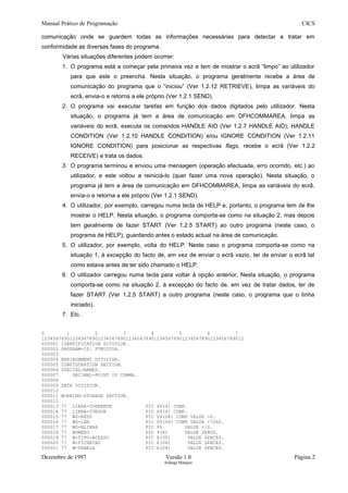 Manual Prático de Programação CICS
comunicação onde se guardem todas as informações necessárias para detectar e tratar em
conformidade as diversas fases do programa.
Várias situações diferentes podem ocorrer:
1. O programa está a começar pela primeira vez e tem de mostrar o ecrã “limpo” ao utilizador
para que este o preencha. Nesta situação, o programa geralmente recebe a área de
comunicação do programa que o “iniciou” (Ver 1.2.12 RETRIEVE), limpa as variáveis do
ecrã, envia-o e retorna a ele próprio (Ver 1.2.1 SEND).
2. O programa vai executar tarefas em função dos dados digitados pelo utilizador. Nesta
situação, o programa já tem a área de comunicação em DFHCOMMAREA, limpa as
variáveis do ecrã, executa os comandos HANDLE AID (Ver 1.2.7 HANDLE AID), HANDLE
CONDITION (Ver 1.2.10 HANDLE CONDITION) e/ou IGNORE CONDITION (Ver 1.2.11
IGNORE CONDITION) para posicionar as respectivas flags, recebe o ecrã (Ver 1.2.2
RECEIVE) e trata os dados.
3. O programa terminou e enviou uma mensagem (operação efectuada, erro ocorrido, etc.) ao
utilizador, e este voltou a reiniciá-lo (quer fazer uma nova operação). Nesta situação, o
programa já tem a área de comunicação em DFHCOMMAREA, limpa as variáveis do ecrã,
envia-o e retorna a ele próprio (Ver 1.2.1 SEND).
4. O utilizador, por exemplo, carregou numa tecla de HELP e, portanto, o programa tem de lhe
mostrar o HELP. Nesta situação, o programa comporta-se como na situação 2, mas depois
tem geralmente de fazer START (Ver 1.2.5 START) ao outro programa (neste caso, o
programa de HELP), guardando antes o estado actual na área de comunicação.
5. O utilizador, por exemplo, volta do HELP. Neste caso o programa comporta-se como na
situação 1, à excepção do facto de, em vez de enviar o ecrã vazio, ter de enviar o ecrã tal
como estava antes de ter sido chamado o HELP.
6. O utilizador carregou numa tecla para voltar à opção anterior. Nesta situação, o programa
comporta-se como na situação 2, à excepção do facto de, em vez de tratar dados, ter de
fazer START (Ver 1.2.5 START) a outro programa (neste caso, o programa que o tinha
iniciado).
7. Etc.
0 1 2 3 4 5 6 7
123456789012345678901234567890123456789012345678901234567890123456789012
000001 IDENTIFICATION DIVISION.
000002 PROGRAM-ID. PTNU255A.
000003
000004 ENVIRONMENT DIVISION.
000005 CONFIGURATION SECTION.
000006 SPECIAL-NAMES.
000007 DECIMAL-POINT IS COMMA.
000008
000009 DATA DIVISION.
000010
000011 WORKING-STORAGE SECTION.
000012
000013 77 LINHA-CORRENTE PIC S9(4) COMP.
000014 77 LINHA-CURSOR PIC S9(4) COMP.
000015 77 WS-RESP PIC S9(08) COMP VALUE +0.
000016 77 WS-LEN PIC S9(04) COMP VALUE +7260.
000017 77 WS-NLINHA PIC 99 VALUE +10.
000018 77 NUMERO PIC 9(8) VALUE ZEROS.
000019 77 W-TIPO-ACESSO PIC X(30) VALUE SPACES.
000020 77 W-FICHEIRO PIC X(08) VALUE SPACES.
000021 77 W-TABELA PIC X(08) VALUE SPACES.
Dezembro de 1997 Versão 1.0 Página 2
Solange Marques
 