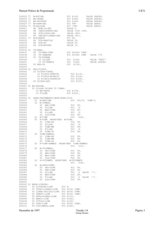 Manual Prático de Programação CICS
000022 77 W-ROTINA PIC X(10) VALUE SPACES.
000023 77 WS-TRANS PIC X(04) VALUE SPACES.
000024 77 WS-PRINTER PIC X(04) VALUE SPACES.
000025 77 WS-NUM-PAG PIC 999 VALUE ZEROS.
000026 77 W-SQLCODE PIC -999 VALUE ZEROS.
000027 88 BOM-IO-DB2 VALUE 0.
000028 88 INEXISTENTE-DB2 VALUE +100 -305.
000029 88 DUPLICADO-DB2 VALUE -803.
000030 88 VARIAS-LINHAS-DB2 VALUE -811.
000031 77 W-EIBRESP PIC 99.
000032 88 EIB-ENDFILE VALUE 20.
000033 88 EIB-OK VALUE 00.
000034 88 EIB-NOTFND VALUE 13.
000035
000036 01 TS-AREA.
000037 05 TS-NUM-ITEM PIC S9(04) COMP.
000038 05 TS-TAMAREA PIC S9(04) COMP VALUE +79.
000039 05 TS-TSNAME.
000040 10 FILLER PIC X(04) VALUE 'TNF2'.
000041 10 TS-TERMID PIC X(04) VALUE SPACES.
000042 05 REG-TS PIC X(79).
000043
000044 01 REG-FICH04.
000045 05 FICH04-CHAVE.
000046 10 FICH04-DTMOVTO PIC X(10).
000047 10 FICH04-NCONTIT PIC 9(14).
000048 10 FICH04-CESPECIE PIC X(09).
000049 05 FICH04-QTD PIC 9(07).
000050
000051 01 WS-PAGINA.
000052 05 FILLER OCCURS 55 TIMES.
000053 10 WS-TEXTO PIC X(79).
000054 10 FILLER PIC X(53).
000055
000056 01 AREA-TRATAMENTO-DATA-HORA-CICS.
000057 02 W-ABSTIME PIC S9(15) COMP-3.
000058 02 W-YYMMDD.
000059 05 ANO-CURR PIC 99.
000060 05 FILLER PIC X.
000061 05 MES-CURR PIC 99.
000062 05 FILLER PIC X.
000063 05 DIA-CURR PIC 99.
000064 02 W-TIME PIC X(8).
000065 02 R-TIME REDEFINES W-TIME.
000066 05 TIME-HH PIC 99.
000067 05 FILLER PIC X.
000068 05 TIME-MM PIC 99.
000069 05 FILLER PIC X.
000070 05 TIME-SS PIC 99.
000071 02 TIME-HHMMSS.
000072 05 TIME-HH PIC 99.
000073 05 TIME-MM PIC 99.
000074 05 TIME-SS PIC 99.
000075 02 R-TIME-HHMMSS REDEFINES TIME-HHMMSS
000076 PIC 9(6).
000077 02 W-YYYYMMDD.
000078 05 SEC-CURR PIC 99.
000079 05 ANO-CURR PIC 99.
000080 05 MES-CURR PIC 99.
000081 05 DIA-CURR PIC 99.
000082 02 R-YYYYMMDD REDEFINES W-YYYYMMDD
000083 PIC 9(8).
000084 02 W-DATA-FORM.
000085 05 SEC-CURR PIC 99.
000086 05 ANO-CURR PIC 99.
000087 05 FILLER PIC X VALUE '/'.
000088 05 MES-CURR PIC 99.
000089 05 FILLER PIC X VALUE '/'.
000090 05 DIA-CURR PIC 99.
000091
000092 01 AREA-LIGACAO.
000093 05 SITUACAO-LINK PIC X.
000094 05 TOTAL-LINHAS-LINK PIC S9(4) COMP.
000095 05 LINHA-INICIAL-LINK PIC S9(4) COMP.
000096 05 COMPRI-LINK PIC S9(4) COMP.
000097 05 DATA-GLOBAL-LINK PIC X(10).
000098 05 BANCO-LINK PIC X(06).
000099 05 TITULO-LINK PIC X(30).
000100 05 CURS-LINK PIC S9(4) COMP.
000101 05 TIPO-MAPA-LINK PIC X(04).
Dezembro de 1997 Versão 1.0 Página 3
Solange Marques
 