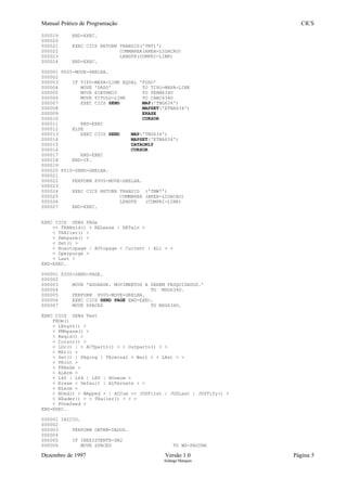 Manual Prático de Programação CICS
000019 END-EXEC.
000020
000021 EXEC CICS RETURN TRANSID('TNT1')
000022 COMMAREA(AREA-LIGACAO)
000023 LENGTH(COMPRI-LINK)
000024 END-EXEC.
000001 P005-MOVE-GRELHA.
000002
000003 IF TIPO-MAPA-LINK EQUAL 'TODO'
000004 MOVE 'DADO' TO TIPO-MAPA-LINK
000005 MOVE EIBTRMID TO TERM634O
000006 MOVE TITULO-LINK TO CABC634O
000007 EXEC CICS SEND MAP('TNG634')
000008 MAPSET('ETNA634')
000009 ERASE
000010 CURSOR
000011 END-EXEC
000012 ELSE
000013 EXEC CICS SEND MAP('TNG634')
000014 MAPSET('ETNA634')
000015 DATAONLY
000016 CURSOR
000017 END-EXEC
000018 END-IF.
000019
000020 P010-SEND-GRELHA.
000021
000022 PERFORM P005-MOVE-GRELHA.
000023
000024 EXEC CICS RETURN TRANSID ('TNW7')
000025 COMMAREA (AREA-LIGACAO)
000026 LENGTH (COMPRI-LINK)
000027 END-EXEC.
EXEC CICS SENd PAGe
<< TRANsid() > RELease | RETain >
< TRAIler() >
< Fmhparm() >
< Set() >
< Noautopage | AUtopage < Current | ALl > >
< Operpurge >
< Last >
END-EXEC.
000001 P200-SEND-PAGE.
000002
000003 MOVE 'AGUARDE. MOVIMENTOS A SEREM PESQUISADOS.'
000004 TO MSG634O.
000005 PERFORM P005-MOVE-GRELHA.
000006 EXEC CICS SEND PAGE END-EXEC.
000007 MOVE SPACES TO MSG634O.
EXEC CICS SENd Text
FROm()
< LEngth() >
< FMhparm() >
< Reqid() >
< Cursor() >
< LDc() | < ACTpartn() > < Outpartn() > >
< MSr() >
< Set() | PAging | TErminal < Wait > < LAst > >
< PRint >
< FREekb >
< ALArm >
< L40 | L64 | L80 | HOneom >
< Erase < Default | ALTernate > >
< NLeom >
< NOedit < MApped > | ACCum << JUSFirst | JUSLast | JUSTify() >
< HEader() > < TRailer() > > >
< FOrmfeed >
END-EXEC.
000001 INICIO.
000002
000003 PERFORM OBTEM-DADOS.
000004
000005 IF INEXISTENTE-DB2
000006 MOVE SPACES TO WS-PAGINA
Dezembro de 1997 Versão 1.0 Página 5
Solange Marques
 