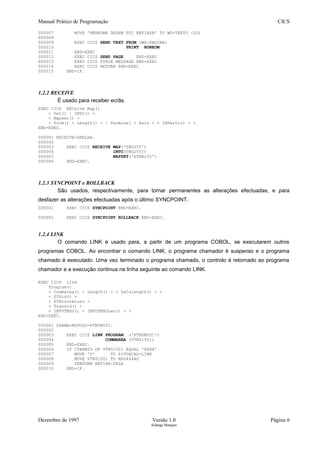 Manual Prático de Programação CICS
000007 MOVE 'NENHUMA ORDEM FOI ENVIADA' TO WS-TEXTO (20)
000008
000009 EXEC CICS SEND TEXT FROM (WS-PAGINA)
000010 PRINT HONEOM
000011 END-EXEC
000012 EXEC CICS SEND PAGE END-EXEC
000013 EXEC CICS PURGE MESSAGE END-EXEC
000014 EXEC CICS RETURN END-EXEC
000015 END-IF.
1.2.2 RECEIVE
É usado para receber ecrãs.
EXEC CICS RECeive Map()
< Set() | INTo() >
< Mapset() >
< From() < Length() > | Terminal < Asis > < INPartn() > >
END-EXEC.
000001 RECEIVE-GRELHA.
000002
000003 EXEC CICS RECEIVE MAP('TNG255')
000004 INTO(TNG255I)
000005 MAPSET('ETNA255')
000006 END-EXEC.
1.2.3 SYNCPOINT e ROLLBACK
São usados, respectivamente, para tornar permanentes as alterações efectuadas, e para
desfazer as alterações efectuadas após o último SYNCPOINT.
000001 EXEC CICS SYNCPOINT END-EXEC.
000001 EXEC CICS SYNCPOINT ROLLBACK END-EXEC.
1.2.4 LINK
O comando LINK é usado para, a partir de um programa COBOL, se executarem outros
programas COBOL. Ao encontrar o comando LINK, o programa chamador é suspenso e o programa
chamado é executado. Uma vez terminado o programa chamado, o controlo é retornado ao programa
chamador e a execução continua na linha seguinte ao comando LINK.
EXEC CICS LInk
Program()
< Commarea() < Length() > < Datalength() > >
< SYSid() >
< SYNconreturn >
< Transid() >
< INPUTMSG() < INPUTMSGLen() > >
END-EXEC.
000001 CHAMA-MODULO-PTNUM031.
000002
000003 EXEC CICS LINK PROGRAM ('PTNUM031')
000004 COMMAREA (VTN01501)
000005 END-EXEC.
000006 IF CTERMID OF VTN01501 EQUAL 'XXXX'
000007 MOVE 'Z' TO SITUACAO-LINK
000008 MOVE VTN01501 TO MSG444AO
000009 PERFORM ENVIAR-TELA
000010 END-IF.
Dezembro de 1997 Versão 1.0 Página 6
Solange Marques
 