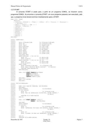 Manual Prático de Programação CICS
1.2.5 START
O comando START é usado para, a partir de um programa COBOL, se iniciarem outros
programas COBOL. Ao encontrar o comando START, um novo programa passará a ser executado, pelo
que, o programa inicial deverá terminar imediatamente após o START.
EXEC CICS START
TRansid()
< Interval( +0000000 ) | TIme() | ( AFter | AT ) < Hours() > < Minutes() >
< SEconds() > >
< FRom() < Length() < FMh > > >
< TErmid() | Userid() >
< SYsid() >
< RTRansid() >
< RTErmid() >
< Queue() >
< Nocheck >
< Protect >
< REqid() >
END-EXEC.
000001 CHAMA-HELP.
000002
000003 MOVE SITUACAO-LINK TO SITUACAO-LINK-ANT.
000004 MOVE 'M' TO SITUACAO-LINK.
000005 MOVE 'TNT1' TO TRANS-LINK.
000006 MOVE EIBCPOSN TO CURS-LINK.
000007 MOVE TNG255I TO ECRA-LINK.
000008 MOVE 'TN02' TO WS-TRANS.
000009 MOVE ZEROS TO ITEMH-LINK.
000010 MOVE SPACES TO DABRV-LINK.
000011 MOVE SPACES TO DCOMP-LINK.
000012 EVALUATE TRUE
000013 WHEN EIBCPOSN = 500 OR 501
000014 MOVE 231 TO HELP-LINK
000015 MOVE CCOR255I TO NCOD-LINK
000016 WHEN EIBCPOSN = 550 OR 551 OR 552
000017 MOVE 232 TO HELP-LINK
000018 MOVE ELIQ255I TO NCOD-LINK
000019 WHEN OTHER
000020 MOVE SITUACAO-LINK-ANT TO SITUACAO-LINK
000021 MOVE 'HELP INACTIVO NESTA POSICAO' TO MSG255O
000022 PERFORM SEND-GRELHA-POS
000023 END-EVALUATE.
000024
000025 EXEC CICS START TRANSID(WS-TRANS)
000026 TERMID(EIBTRMID)
000027 FROM(AREA-LIGACAO)
000028 LENGTH(COMPRI-LINK)
000029 END-EXEC.
000030 EXEC CICS RETURN
000031 END-EXEC.
000001 INICIA-IMPRESSAO.
000002
000003 EXEC CICS INQUIRE TERMINAL (WS-PRINTER)
000004 END-EXEC.
000005 MOVE EIBRESP TO W-EIBRESP.
000006 IF NOT EIB-OK
000007 MOVE 'E' TO SITUACAO-LINK
000008 MOVE 'NAO HA IMPRESSORA DISPONIVEL, PRIMA <ENTER>.'
000009 TO MSG1O
000010 PERFORM P010-SEND-GRELHA
000011 END-IF.
000012
000013 EXEC CICS START TRANSID ('TNL2')
000014 TERMID (WS-PRINTER)
000015 END-EXEC.
000016 MOVE EIBRESP TO W-EIBRESP.
000017 IF EIB-OK
000018 MOVE 'I' TO SITUACAO-LINK
000019 MOVE 'IMPRESSAO INICIADA COM SUCESSO, PRIMA <ENTER>.'
000020 TO MSG1O
000021 ELSE
000022 MOVE 'E' TO SITUACAO-LINK
000023 MOVE 'OCORREU UM ERRO NA IMPRESSAO, PRIMA <ENTER>.'
000024 TO MSG1O
000025 END-IF.
000026 PERFORM P010-SEND-GRELHA.
Dezembro de 1997 Versão 1.0 Página 7
Solange Marques
 