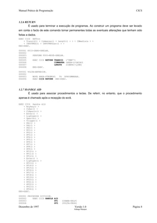 Manual Prático de Programação CICS
1.2.6 RETURN
É usado para terminar a execução de programas. Ao construir um programa deve ser levado
em conta o facto de este comando tornar permanentes todas as eventuais alterações que tenham sido
feitas a dados.
EXEC CICS RETUrn
< Transid() < Commarea() < Length() > > < IMmediate > >
< INPUTMSG() < INPUTMSGLen() > >
END-EXEC.
000001 P010-SEND-GRELHA.
000002
000003 PERFORM P005-MOVE-GRELHA.
000004
000005 EXEC CICS RETURN TRANSID ('TNW7')
000006 COMMAREA (AREA-LIGACAO)
000007 LENGTH (COMPRI-LINK)
000008 END-EXEC.
000001 VOLTA-ANTERIOR.
000002
000003 MOVE AREA-PTNUM045 TO DFHCOMMAREA.
000004 EXEC CICS RETURN END-EXEC.
1.2.7 HANDLE AID
É usado para associar procedimentos a teclas. De referir, no entanto, que o procedimento
apenas é chamado após a recepção do ecrã.
EXEC CICS Handle AId
< Anykey() >
< CLEar() >
< CLRpartn() >
< Enter() >
< Lightpen() >
< Operid() >
< Trigger() >
< PA1() >
< PA2() >
< PA3() >
< PF1() >
< PF2() >
< PF3() >
< PF4() >
< PF5() >
< PF6() >
< PF7() >
< PF8() >
< PF9() >
< PF10() >
< PF11() >
< PF12() >
< Enter() >
< Lightpen() >
< PF13() >
< PF14() >
< PF15() >
< PF16() >
< PF17() >
< PF18() >
< PF19() >
< PF20() >
< PF21() >
< PF22() >
< PF23() >
< PF24() >
END-EXEC.
000001 PROCEDURE DIVISION.
000002 EXEC CICS HANDLE AID
000003 PF1 (CHAMA-HELP)
000004 PF3 (VOLTA-PROG)
Dezembro de 1997 Versão 1.0 Página 8
Solange Marques
 