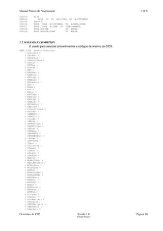 Manual Prático de Programação CICS
000013 ELSE
000014 MOVE 20 TO SEC-CURR OF W-YYYYMMDD
000015 END-IF.
000016 MOVE CORR W-YYYYMMDD TO W-DATA-FORM.
000017 MOVE CORR R-TIME TO TIME-HHMMSS.
000018 MOVE W-TIME TO WHORA.
000019 MOVE W-DATA-FORM TO WDATA.
1.2.10 HANDLE CONDITION
É usado para associar procedimentos a códigos de retorno do CICS.
EXEC CICS Handle COndition
< Allocerr >
< CBiderr >
< DIsabled >
< DSNnotfound >
< DSStat >
< DUPKey >
< DUPRec >
< END >
< ENDData >
< ENDFile >
< ENDInpt >
< ENQbusy >
< ENVdeferr >
< EOC >
< EODs >
< EOF >
< ERror >
< ENDData >
< ENDFile >
< ENDInpt >
< ENQbusy >
< ENVdeferr >
< EXpired >
< FIlenotfound >
< FUncerr >
< IGREQCd >
< IGREQId >
< ILlogic >
< INBfmh >
< INVERrterm >
< INVEXitreq >
< INVLdc >
< INVMpsz >
< INVPARTN >
< INVPARTNSet >
< INVReq >
< INVTsreq >
< IOerr >
< IScinvreq >
< ITemerr >
< Jiderr >
< LEngerr >
< LOading >
< MApfail >
< MOdeliderr >
< NEtnameiderr >
< NODeiderr >
< NOJbufsp >
< NONval >
< NOPASSBKRd >
< NOPASSBKWr >
< NOSPAce >
< NOSPOol >
< NOSTArt >
< NOSTG >
< NOTALloc >
< NOTAUth >
< NOTFnd >
< NOTOpen >
< OPenerr >
< OUtdescrerr >
< OVerflow >
< PARTNEriderr >
< PARTNFail >
< PGmiderr >
Dezembro de 1997 Versão 1.0 Página 10
Solange Marques
 