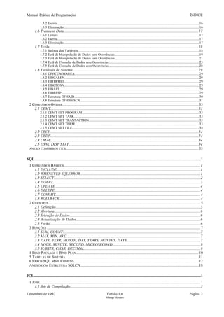 Manual Prático de Programação ÍNDICE
1.5.2 Escrita...................................................................................................................................................................16
1.5.3 Eliminação............................................................................................................................................................16
1.6 Transient Data...............................................................................................................................................17
1.6.1 Leitura...................................................................................................................................................................17
1.6.2 Escrita...................................................................................................................................................................17
1.6.3 Eliminação............................................................................................................................................................17
1.7 Ecrãs..............................................................................................................................................................18
1.7.1 Sufixos das Variáveis............................................................................................................................................18
1.7.2 Ecrã de Manipulação de Dados sem Ocorrências.................................................................................................19
1.7.3 Ecrã de Manipulação de Dados com Ocorrências.................................................................................................21
1.7.4 Ecrã de Consulta de Dados sem Ocorrências........................................................................................................23
1.7.5 Ecrã de Consulta de Dados com Ocorrências........................................................................................................28
1.8 Variáveis de Sistema......................................................................................................................................29
1.8.1 DFHCOMMAREA................................................................................................................................................29
1.8.2 EIBCALEN...........................................................................................................................................................29
1.8.3 EIBTRMID............................................................................................................................................................29
1.8.4 EIBCPOSN............................................................................................................................................................29
1.8.5 EIBAID..................................................................................................................................................................29
1.8.6 EIBRESP...............................................................................................................................................................29
1.8.7 Estrutura DFHAID................................................................................................................................................30
1.8.8 Estrutura DFHBMSCA.........................................................................................................................................31
2 COMANDOS ONLINE........................................................................................................................................33
2.1 CEMT.............................................................................................................................................................33
2.1.1 CEMT SET PROGRAM.......................................................................................................................................33
2.1.2 CEMT SET TASK................................................................................................................................................33
2.1.3 CEMT SET TRANSACTION...............................................................................................................................33
2.1.4 CEMT SET TERM...............................................................................................................................................33
2.1.5 CEMT SET FILE..................................................................................................................................................34
2.2 CECI..............................................................................................................................................................34
2.3 CEDF.............................................................................................................................................................34
2.4 CMAC............................................................................................................................................................34
2.5 DSNC DISP STAT..........................................................................................................................................34
ANEXO COM ERROS CICS.....................................................................................................................................35
SQL................................................................................................................................................................................1
1 COMANDOS BÁSICOS.........................................................................................................................................1
1.1 INCLUDE........................................................................................................................................................1
1.2 WHENEVER SQLERROR...............................................................................................................................1
1.3 SELECT...........................................................................................................................................................2
1.4 INSERT............................................................................................................................................................3
1.5 UPDATE..........................................................................................................................................................4
1.6 DELETE...........................................................................................................................................................4
1.7 COMMIT..........................................................................................................................................................4
1.8 ROLLBACK.....................................................................................................................................................4
2 CURSORES......................................................................................................................................................... 5
2.1 Definição..........................................................................................................................................................5
2.2 Abertura...........................................................................................................................................................6
2.3 Selecção de Dados...........................................................................................................................................6
2.4 Actualização de Dados....................................................................................................................................6
2.5 Fecho...............................................................................................................................................................6
3 FUNÇÕES .......................................................................................................................................................... 7
3.1 SUM, COUNT..................................................................................................................................................7
3.2 MAX, MIN, AVG..............................................................................................................................................7
3.3 DATE, YEAR, MONTH, DAY, YEARS, MONTHS, DAYS..............................................................................7
3.4 HOUR, MINUTE, SECOND, MICROSECOND.............................................................................................9
3.5 SUBSTR, CHAR, DECIMAL...........................................................................................................................9
4 BIND PACKAGE E BIND PLAN...........................................................................................................................10
5 TABELAS DE SISTEMA......................................................................................................................................11
6 ERROS SQL MAIS COMUNS.............................................................................................................................12
ANEXO COM ESTRUTURA SQLCA......................................................................................................................18
JCL.................................................................................................................................................................................1
1 JOBS................................................................................................................................................................. 1
1.1 Job de Compilação..........................................................................................................................................3
Dezembro de 1997 Versão 1.0 Página 2
Solange Marques
 