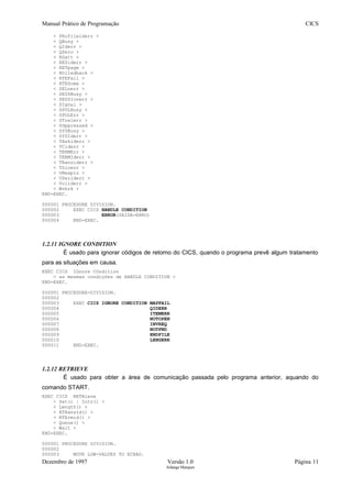Manual Prático de Programação CICS
< PRofileiderr >
< QBusy >
< QIderr >
< QZero >
< RDatt >
< RESiderr >
< RETpage >
< ROlledback >
< RTEFail >
< RTESome >
< SELnerr >
< SESSBusy >
< SESSIonerr >
< SIgnal >
< SPOLBusy >
< SPOLErr >
< STrelerr >
< SUppressed >
< SYSBusy >
< SYSIderr >
< TAskiderr >
< TCiderr >
< TERMErr >
< TERMIderr >
< TRansiderr >
< TSioerr >
< UNexpin >
< USeriderr >
< Voliderr >
< Wrbrk >
END-EXEC.
000001 PROCEDURE DIVISION.
000002 EXEC CICS HANDLE CONDITION
000003 ERROR(SAIDA-ERRO)
000004 END-EXEC.
1.2.11 IGNORE CONDITION
É usado para ignorar códigos de retorno do CICS, quando o programa prevê algum tratamento
para as situações em causa.
EXEC CICS IGnore COndition
< as mesmas condições de HANDLE CONDITION >
END-EXEC.
000001 PROCEDURE-DIVISION.
000002
000003 EXEC CICS IGNORE CONDITION MAPFAIL
000004 QIDERR
000005 ITEMERR
000006 NOTOPEN
000007 INVREQ
000008 NOTFND
000009 ENDFILE
000010 LENGERR
000011 END-EXEC.
1.2.12 RETRIEVE
É usado para obter a área de comunicação passada pelo programa anterior, aquando do
comando START.
EXEC CICS RETRieve
< Set() | Into() >
< Length() >
< RTRansid() >
< RTErmid() >
< Queue() >
< Wait >
END-EXEC.
000001 PROCEDURE DIVISION.
000002
000003 MOVE LOW-VALUES TO ECRAO.
Dezembro de 1997 Versão 1.0 Página 11
Solange Marques
 