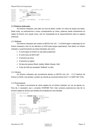 Manual Prático de Programação CICS
000004 MOVE +1134 TO COMPRI-LINK.
000005 IF EIBCALEN = ZEROS
000006 EXEC CICS RETRIEVE
000007 INTO (AREA-LIGACAO)
000008 LENGTH(COMPRI-LINK)
000009 END-EXEC
000010 ELSE
000011 MOVE DFHCOMMAREA TO AREA-LIGACAO
000012 END-IF.
1.3 Ficheiros Indexados
Os ficheiros indexados, para além da zona de dados, contêm um índice de acesso aos dados.
Deste modo, se preenchermos a chave correspondente ao índice, podemos aceder directamente ao
registo do ficheiro com aquela chave, sem ter necessidade de ler sequencialmente todos os registos
anteriores.
1.3.1 Definição
Os ficheiros indexados são criados no BATCH (Ver JCL - 1.5.8 Eliminação e realocação de um
ficheiro indexado) e têm de ser definidos no CICS (pela equipa responsável). Para definir um ficheiro
indexado, é usual fornecerem-se várias indicações, tais como:
• O nome lógico do ficheiro (a usar pelos programas)
• O nome físico do DATA SET
• O tamanho da chave
• O tamanho do registo
• Os tipos de acessos (Read, Update, Delete, Browse, Add)
• O tipo de LOG (se necessário “Rollback” ou não)
1.3.2 Abertura
Os ficheiros indexados são normalmente abertos no BATCH (Ver JCL - 1.5.12 Abertura de
ficheiro no CICS), mas também o podem ser através de comandos Online (Ver 2.1.5 CEMT SET FILE).
1.3.3 Posicionamento
Por vezes é conveniente ler vários registos de um ficheiro indexado, em vez de apenas um.
Para tal, é necessário usar o comando STARTBR FILE. Este comando posiciona-nos (não lê) no
primeiro registo do ficheiro que obedece às condições por nós indicadas.
000001 INICIAR-PESQUISA.
000002
000003 EXEC CICS STARTBR FILE ('FICH04')
000004 RIDFLD (FICH04-CHAVE)
000005 KEYLENGTH (+10)
000006 GENERIC
000007 REQID (0)
000008 GTEQ
000009 END-EXEC.
000010
000011 MOVE EIBRESP TO W-EIBRESP.
000012 IF (NOT EIB-OK) AND (NOT EIB-NOTFND)
000013 MOVE 'STARTBR' TO W-TIPO-ACESSO
000004 MOVE 'FICH04' TO W-TABELA
000015 PERFORM SAIDA-ERRO-VSAM
000016 END-IF.
Dezembro de 1997 Versão 1.0 Página 12
Solange Marques
 