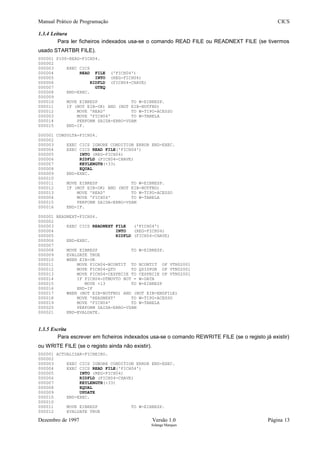 Manual Prático de Programação CICS
1.3.4 Leitura
Para ler ficheiros indexados usa-se o comando READ FILE ou READNEXT FILE (se tivermos
usado STARTBR FILE).
000001 P100-READ-FICH04.
000002
000003 EXEC CICS
000004 READ FILE ('FICH04')
000005 INTO (REG-FICH04)
000006 RIDFLD (FICH04-CHAVE)
000007 GTEQ
000008 END-EXEC.
000009
000010 MOVE EIBRESP TO W-EIBRESP.
000011 IF (NOT EIB-OK) AND (NOT EIB-NOTFND)
000012 MOVE 'READ' TO W-TIPO-ACESSO
000003 MOVE 'FICH04' TO W-TABELA
000014 PERFORM SAIDA-ERRO-VSAM
000015 END-IF.
000001 CONSULTA-FICH04.
000002
000003 EXEC CICS IGNORE CONDITION ERROR END-EXEC.
000004 EXEC CICS READ FILE('FICH04')
000005 INTO (REG-FICH04)
000006 RIDFLD (FICH04-CHAVE)
000007 KEYLENGTH(+33)
000008 EQUAL
000009 END-EXEC.
000010
000011 MOVE EIBRESP TO W-EIBRESP.
000012 IF (NOT EIB-OK) AND (NOT EIB-NOTFND)
000013 MOVE 'READ' TO W-TIPO-ACESSO
000004 MOVE 'FICH04' TO W-TABELA
000015 PERFORM SAIDA-ERRO-VSAM
000016 END-IF.
000001 READNEXT-FICH04.
000002
000003 EXEC CICS READNEXT FILE ('FICH04')
000004 INTO (REG-FICH04)
000005 RIDFLD (FICH04-CHAVE)
000006 END-EXEC.
000007
000008 MOVE EIBRESP TO W-EIBRESP.
000009 EVALUATE TRUE
000010 WHEN EIB-OK
000011 MOVE FICH04-NCONTIT TO NCONTIT OF VTN02001
000012 MOVE FICH04-QTD TO QDISPON OF VTN02001
000013 MOVE FICH04-CESPECIE TO CESPECIE OF VTN02001
000014 IF FICH04-DTMOVTO NOT = W-DATA
000015 MOVE +13 TO W-EIBRESP
000016 END-IF
000017 WHEN (NOT EIB-NOTFND) AND (NOT EIB-ENDFILE)
000018 MOVE 'READNEXT' TO W-TIPO-ACESSO
000019 MOVE 'FICH04' TO W-TABELA
000020 PERFORM SAIDA-ERRO-VSAM
000021 END-EVALUATE.
1.3.5 Escrita
Para escrever em ficheiros indexados usa-se o comando REWRITE FILE (se o registo já existir)
ou WRITE FILE (se o registo ainda não existir).
000001 ACTUALIZAR-FICHEIRO.
000002
000003 EXEC CICS IGNORE CONDITION ERROR END-EXEC.
000004 EXEC CICS READ FILE('FICH04')
000005 INTO (REG-FICH04)
000006 RIDFLD (FICH04-CHAVE)
000007 KEYLENGTH(+33)
000008 EQUAL
000009 UPDATE
000010 END-EXEC.
000010
000011 MOVE EIBRESP TO W-EIBRESP.
000012 EVALUATE TRUE
Dezembro de 1997 Versão 1.0 Página 13
Solange Marques
 