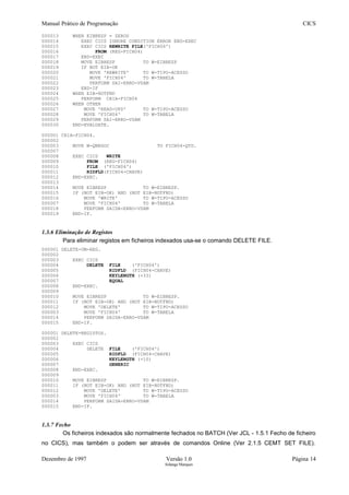 Manual Prático de Programação CICS
000013 WHEN EIBRESP = ZEROS
000014 EXEC CICS IGNORE CONDITION ERROR END-EXEC
000015 EXEC CICS REWRITE FILE('FICH04')
000016 FROM (REG-FICH04)
000017 END-EXEC
000018 MOVE EIBRESP TO W-EIBRESP
000019 IF NOT EIB-OK
000020 MOVE 'REWRITE' TO W-TIPO-ACESSO
000021 MOVE 'FICH04' TO W-TABELA
000022 PERFORM SAI-ERRO-VSAM
000023 END-IF
000024 WHEN EIB-NOTFND
000025 PERFORM CRIA-FICH04
000026 WHEN OTHER
000027 MOVE 'READ-UPD' TO W-TIPO-ACESSO
000028 MOVE 'FICH04' TO W-TABELA
000029 PERFORM SAI-ERRO-VSAM
000030 END-EVALUATE.
000001 CRIA-FICH04.
000002
000003 MOVE W-QNEGOC TO FICH04-QTD.
000007
000008 EXEC CICS WRITE
000009 FROM (REG-FICH04)
000010 FILE ('FICH04')
000011 RIDFLD(FICH04-CHAVE)
000012 END-EXEC.
000013
000014 MOVE EIBRESP TO W-EIBRESP.
000015 IF (NOT EIB-OK) AND (NOT EIB-NOTFND)
000016 MOVE 'WRITE' TO W-TIPO-ACESSO
000007 MOVE 'FICH04' TO W-TABELA
000018 PERFORM SAIDA-ERRO-VSAM
000019 END-IF.
1.3.6 Eliminação de Registos
Para eliminar registos em ficheiros indexados usa-se o comando DELETE FILE.
000001 DELETE-UM-REG.
000002
000003 EXEC CICS
000004 DELETE FILE ('FICH04')
000005 RIDFLD (FICH04-CHAVE)
000006 KEYLENGTH (+33)
000007 EQUAL
000008 END-EXEC.
000009
000010 MOVE EIBRESP TO W-EIBRESP.
000011 IF (NOT EIB-OK) AND (NOT EIB-NOTFND)
000012 MOVE 'DELETE' TO W-TIPO-ACESSO
000003 MOVE 'FICH04' TO W-TABELA
000014 PERFORM SAIDA-ERRO-VSAM
000015 END-IF.
000001 DELETE-REGISTOS.
000002
000003 EXEC CICS
000004 DELETE FILE ('FICH04')
000005 RIDFLD (FICH04-CHAVE)
000006 KEYLENGTH (+10)
000007 GENERIC
000008 END-EXEC.
000009
000010 MOVE EIBRESP TO W-EIBRESP.
000011 IF (NOT EIB-OK) AND (NOT EIB-NOTFND)
000012 MOVE 'DELETE' TO W-TIPO-ACESSO
000003 MOVE 'FICH04' TO W-TABELA
000014 PERFORM SAIDA-ERRO-VSAM
000015 END-IF.
1.3.7 Fecho
Os ficheiros indexados são normalmente fechados no BATCH (Ver JCL - 1.5.1 Fecho de ficheiro
no CICS), mas também o podem ser através de comandos Online (Ver 2.1.5 CEMT SET FILE).
Dezembro de 1997 Versão 1.0 Página 14
Solange Marques
 